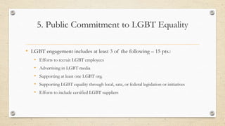 5. Public Commitment to LGBT Equality
• LGBT engagement includes at least 3 of the following – 15 pts.:
• Efforts to recruit LGBT employees
• Advertising in LGBT media
• Supporting at least one LGBT org.
• Supporting LGBT equality through local, sate, or federal legislation or initiatives
• Efforts to include certified LGBT suppliers
 