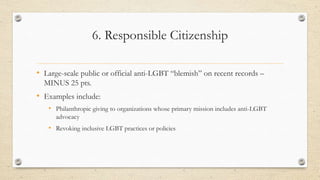 6. Responsible Citizenship
• Large-scale public or official anti-LGBT “blemish” on recent records –
MINUS 25 pts.
• Examples include:
• Philanthropic giving to organizations whose primary mission includes anti-LGBT
advocacy
• Revoking inclusive LGBT practices or policies
 