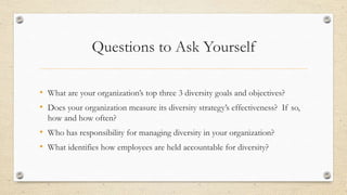 Questions to Ask Yourself
• What are your organization’s top three 3 diversity goals and objectives?
• Does your organization measure its diversity strategy’s effectiveness? If so,
how and how often?
• Who has responsibility for managing diversity in your organization?
• What identifies how employees are held accountable for diversity?
 