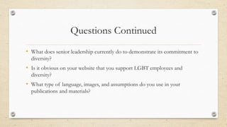 Questions Continued
• What does senior leadership currently do to demonstrate its commitment to
diversity?
• Is it obvious on your website that you support LGBT employees and
diversity?
• What type of language, images, and assumptions do you use in your
publications and materials?
 