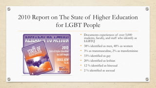 2010 Report on The State of Higher Education
for LGBT People
• Documents experiences of over 5,000
students, faculty, and staff who identify as
LGBTQ
• 38% identified as men, 48% as women
• 3% as transmasculine, 2% as transfeminine
• 33% identified as gay
• 20% identified as lesbian
• 12 % identified as bisexual
• 2 % identified as asexual
 