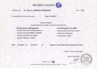 Alcatel ·Lucent
Certifies that M. Yilbert C. GIMENEZ HENRIQUEZ from TGC
has attended the training course Type A ALBA-1
Course Contents:
General Description of ALBA-1 Submarine Cable Networks
NE Operation & Management Line Management by SMS
- Alcatei-Lucent Power Feeding Equipment - Alcatei-Lucent Branching Units (BU)
- Alcatei-Lucent SIE 1678MCC & 1662SMC - Alcatei-Lucent Repeaters
- Alcatei-Lucent SLTE/LTE 1620LM -Une Manager_1354SN
- Equipment Manager 1353NM
from 04/101201o to 27/10/2010 at Alcatei-Lucent Submarine Networks France
Project Technical Manager
Alcatei ·Lucent
Alcatel Submarine Networks Centre de Villarceaux NOZAY- France
 
