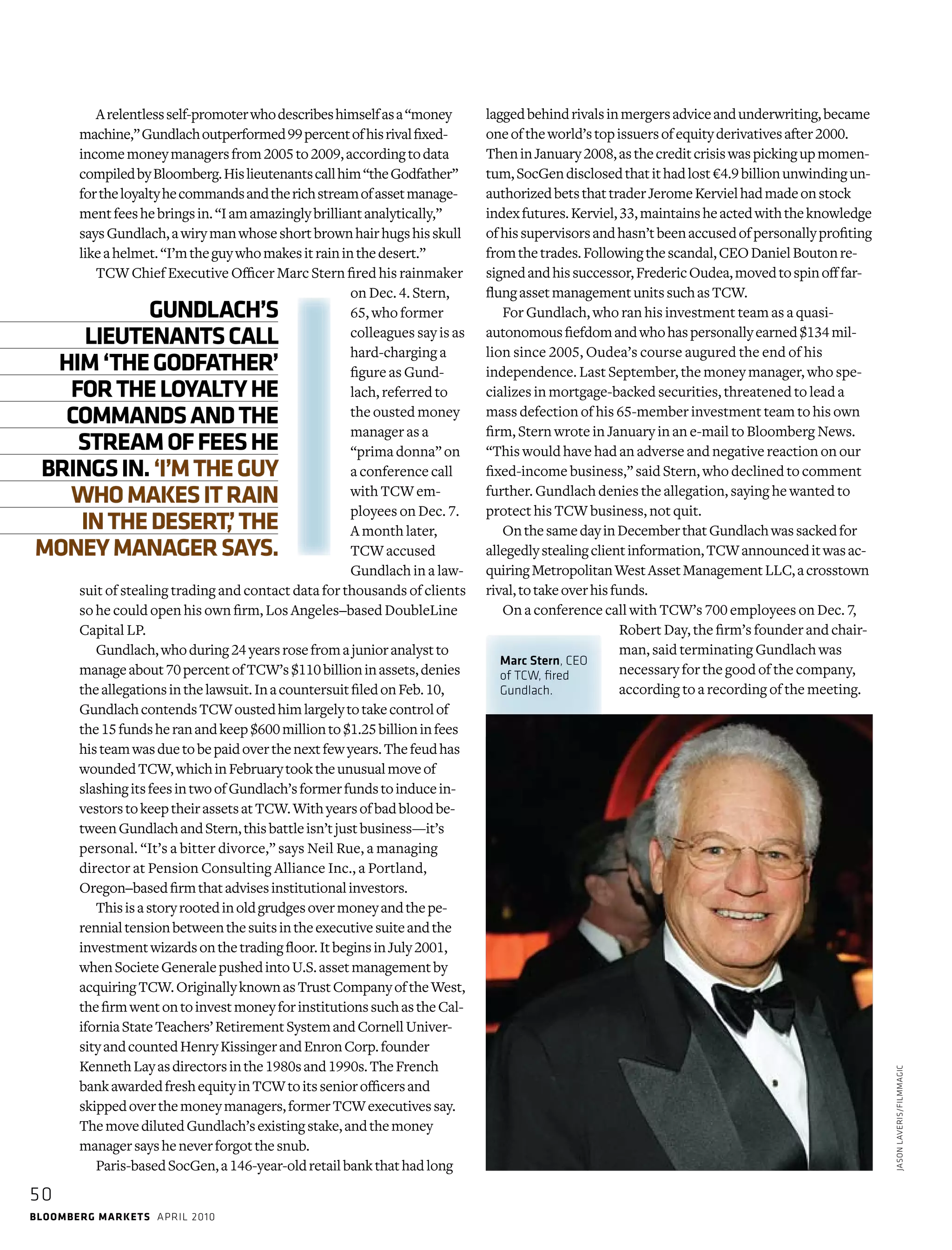 bloomberg markets april 2010
50
Arelentlessself-promoterwhodescribeshimselfasa“money
machine,”Gundlachoutperformed99percentofhisrivalfixed-­
incomemoneymanagersfrom2005to2009,­accordingtodata
compiledbyBloomberg.Hislieutenantscall him“theGodfather”
fortheloyaltyhecommandsandtherichstreamofassetmanage-
mentfeeshebringsin.“Iam­amazinglybrilliantanalytically,”
saysGundlach,awirymanwhoseshortbrownhairhugshisskull
likeahelmet.“I’mtheguywhomakesitraininthedesert.”
TCW Chief Executive Officer Marc Stern fired his rainmaker
on Dec. 4. Stern,
65, who former
colleagues say is as
hard-charging a
figure as Gund-
lach, referred to
the ousted money
manager as a
“prima donna” on
a conference call
with TCW em-
ployees on Dec. 7.
A month later,
TCW accused
Gundlach in a law-
suit of stealing trading and contact data for thousands of clients
so he could open his own firm, Los Angeles–based DoubleLine
Capital LP.
Gundlach,whoduring24yearsrosefromajunioranalystto
manageabout70percentofTCW’s$110billioninassets,denies
theallegationsinthelawsuit.InacountersuitfiledonFeb. 10,
GundlachcontendsTCWoustedhimlargelytotakecontrolof
the15fundsheranandkeep$600millionto$1.25billioninfees
histeamwasduetobepaidoverthenextfewyears.Thefeudhas
woundedTCW,whichinFebruarytooktheunusualmoveof
slashingitsfeesintwoofGundlach’sformerfundstoinducein-
vestorstokeeptheirassetsatTCW.Withyearsofbadbloodbe-
tweenGundlachandStern,thisbattleisn’tjustbusiness—it’s
personal. “It’s a bitter divorce,” says Neil Rue, a man­aging
­director at Pension Consulting Alliance Inc., a Portland,
­Oregon–basedfirmthatadvisesinstitutionalinvestors.
Thisisastoryrootedinoldgrudgesovermoneyandthepe-
rennialtensionbetweenthesuitsintheexecutivesuiteandthe
investmentwizardsonthetradingfloor.ItbeginsinJuly2001,
whenSocieteGeneralepushedintoU.S.assetmanagementby
acquiringTCW.OriginallyknownasTrustCompanyoftheWest,
thefirmwentontoinvestmoneyforinstitutionssuchastheCal-
iforniaStateTeachers’RetirementSystemandCornellUniver-
sityandcountedHenryKissingerandEnronCorp.founder
KennethLayasdirectorsinthe1980sand1990s.TheFrench
bankawardedfreshequityinTCWtoitsseniorofficersand
skippedoverthemoneymanagers,formerTCWexecutivessay.
ThemovedilutedGundlach’sexistingstake,andthemoney
managersaysheneverforgotthesnub.
Paris-basedSocGen,a146-year-oldretailbankthathadlong
laggedbehindrivalsinmergersadviceandunderwriting,became
oneoftheworld’stopissuersofequityderivativesafter2000.
TheninJanuary2008,asthecreditcrisiswaspickingupmomen-
tum,SocGendisclosedthatithadlost€4.9billionunwindingun-
authorizedbetsthattraderJeromeKervielhadmadeonstock
indexfutures.Kerviel,33,maintainsheactedwiththeknowledge
ofhissupervisorsandhasn’tbeenaccusedofpersonallyprofiting
fromthetrades.Followingthescandal,CEODanielBoutonre-
signedandhissuccessor,FredericOudea,movedtospinofffar-
flungassetmanagementunitssuchasTCW.
For Gundlach, who ran his investment team as a quasi-­
autonomousfiefdomandwhohaspersonallyearned$134mil-
lion since 2005, Oudea’s course augured the end of his
independence. Last September, the money manager, who spe-
cializes in ­mortgage-backed securities, threatened to lead a
mass defection of his 65-member investment team to his own
firm, Stern wrote in January in an e-mail to Bloomberg News.
“This would have had an adverse and negative reaction on our
fixed-income business,” said Stern, who declined to comment
further. ­Gundlach denies the allegation, saying he wanted to
protect his TCW business, not quit.
OnthesamedayinDecemberthatGundlachwassackedfor
allegedlystealingclientinformation,TCWannounceditwasac-
quiringMetropolitanWestAssetManagementLLC,acrosstown
rival,totakeoverhisfunds.
On a conference call with TCW’s 700 employees on Dec. 7,
Robert Day, the firm’s founder and chair-
man, said terminating Gundlach was
­necessary for the good of the company,
according to a recording of the meeting.
JasonLaVeris/FilmMagic
GUNDLACH’S
LIEUTENANTSCALL
HIM‘THEGODFATHER’
FORTHELOYALTYHE
COMMANDSANDTHE
STREAMOFFEESHE
BRINGSIN.‘I’MTHEGUY
WHOMAKESITRAIN
INTHEDESERT,’THE
MONEYMANAGERSAYS.
Marc Stern, CEO
of TCW, fired
Gundlach.
 
