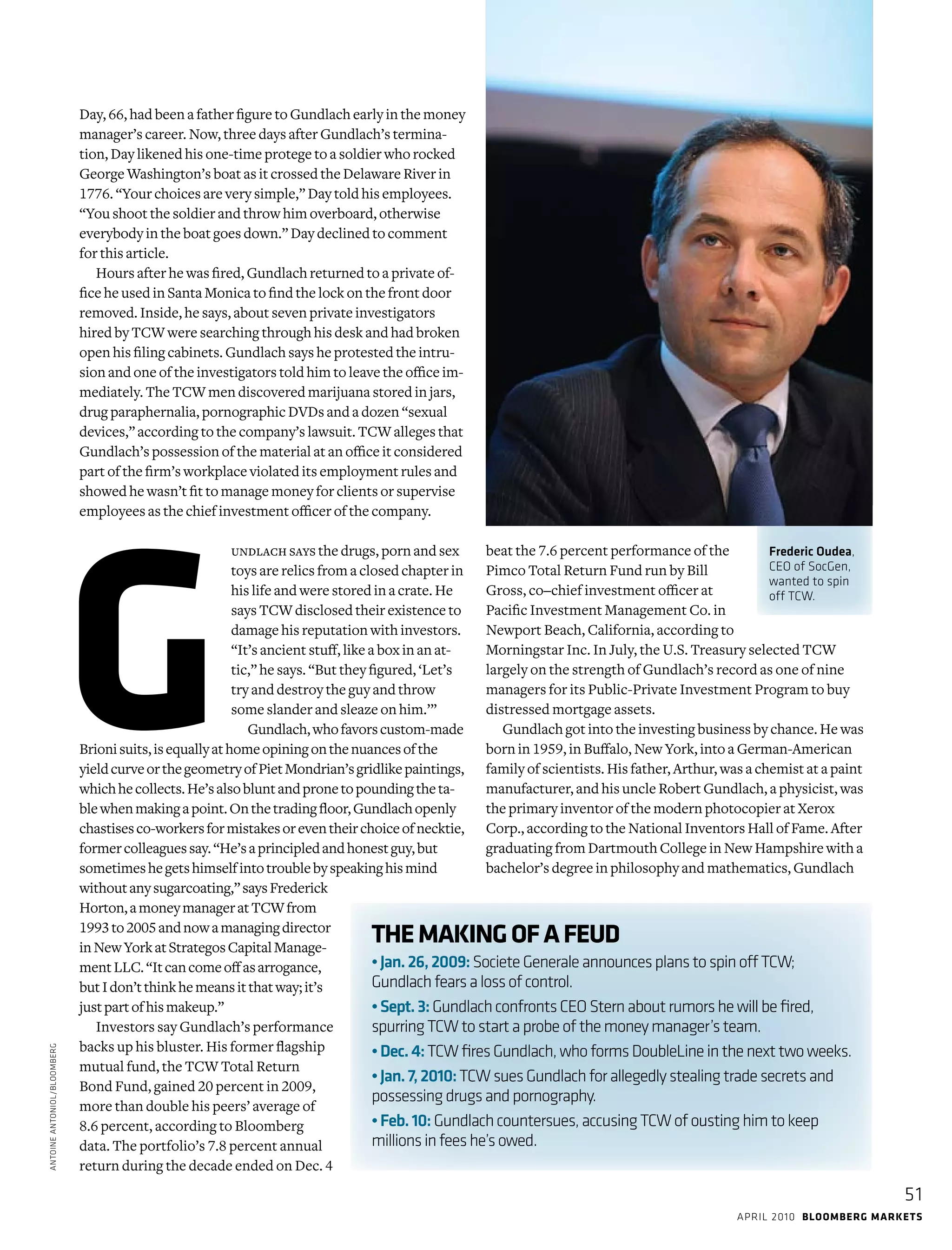 april 2010 bloomberg markets
51
Day, 66, had been a father figure to Gundlach early in the money
manager’s career. Now, three days after Gundlach’s termina-
tion, Day likened his one-time protege to a soldier who rocked
George Washington’s boat as it crossed the Delaware River in
1776. “Your choices are very simple,” Day told his employees.
“You shoot the soldier and throw him overboard, ­otherwise ­
everybody in the boat goes down.” Day declined to comment
for this article.
Hours after he was fired, Gundlach returned to a private of-
fice he used in Santa Monica to find the lock on the front door
removed. Inside, he says, about seven private investigators
hired by TCW were searching through his desk and had broken
open his filing cabinets. Gundlach says he protested the intru-
sion and one of the investigators told him to leave the office im-
mediately. The TCW men discovered marijuana stored in jars,
drug paraphernalia, pornographic DVDs and a dozen “sexual
devices,” according to the company’s lawsuit. TCW alleges that
Gundlach’s possession of the material at an office it considered
part of the firm’s workplace violated its employment rules and
showed he wasn’t fit to manage money for clients or supervise
employees as the chief investment officer of the company.
undlach says the drugs, porn and sex
toys are relics from a closed chapter in
his life and were stored in a crate. He
says TCW disclosed their existence to
damage his reputation with investors.
“It’s ancient stuff, like a box in an at-
tic,” he says. “But they figured, ‘Let’s
try and destroy the guy and throw
some slander and sleaze on him.’”
Gundlach,whofavorscustom-made
Brionisuits,isequallyathomeopiningonthenuancesofthe
yieldcurveorthegeometryofPietMondrian’sgridlikepaintings,
whichhecollects.He’salsobluntandpronetopoundingtheta-
blewhenmakingapoint.Onthetradingfloor,Gundlachopenly
chastisesco-workersformistakesoreventheirchoiceofnecktie,
formercolleaguessay.“He’saprincipledandhonestguy,but
sometimeshegetshimselfintotroublebyspeakinghismind
withoutanysugarcoating,”saysFrederick
Horton,amoneymanageratTCWfrom
1993to2005andnowamanagingdirector
inNewYorkatStrategosCapitalManage-
mentLLC.“Itcancomeoffasarrogance,
butIdon’tthinkhemeansitthatway;it’s
justpartofhismakeup.”
Investors say Gundlach’s performance
backs up his bluster. His former flagship
mutual fund, the TCW Total Return
Bond Fund, gained 20 percent in 2009,
more than double his peers’ average of
8.6 percent, according to Bloomberg
data. The portfolio’s 7.8 percent annual
return during the decade ended on Dec. 4
beat the 7.6 percent performance of the
Pimco Total Return Fund run by Bill
Gross, co–chief investment officer at
­Pacific Investment Management Co. in
Newport Beach, California, according to
Morningstar Inc. In July, the U.S. Treasury selected TCW
largely on the strength of Gundlach’s record as one of nine
managers for its Public-Private Investment Program to buy
distressed mortgage assets.
Gundlach got into the investing business by chance. He was
born in 1959, in Buffalo, New York, into a German-American
family of scientists. His father, Arthur, was a chemist at a paint
manufacturer, and his uncle Robert Gundlach, a physicist, was
the primary inventor of the modern photocopier at Xerox
Corp., according to the National Inventors Hall of Fame. After
graduating from Dartmouth College in New Hampshire with a
bachelor’s degree in philosophy and mathematics, Gundlach
AntoineAntoniol/Bloomberg
Frederic Oudea,
CEO of SocGen,
wanted to spin
off TCW.
G
THEMAKINGOFAFEUD
•Jan.26,2009:SocieteGeneraleannouncesplanstospinoffTCW;
Gundlachfearsalossofcontrol.
•Sept.3:GundlachconfrontsCEOSternaboutrumorshewillbefired,
­spurringTCWtostartaprobeofthemoneymanager’steam.
•Dec.4:TCWfiresGundlach,whoformsDoubleLineinthenexttwoweeks.
•Jan.7,2010:TCWsuesGundlachforallegedlystealingtradesecretsand
possessingdrugsandpornography.
•Feb.10:Gundlachcountersues,accusingTCWofoustinghimtokeep
millionsinfeeshe’sowed.
 