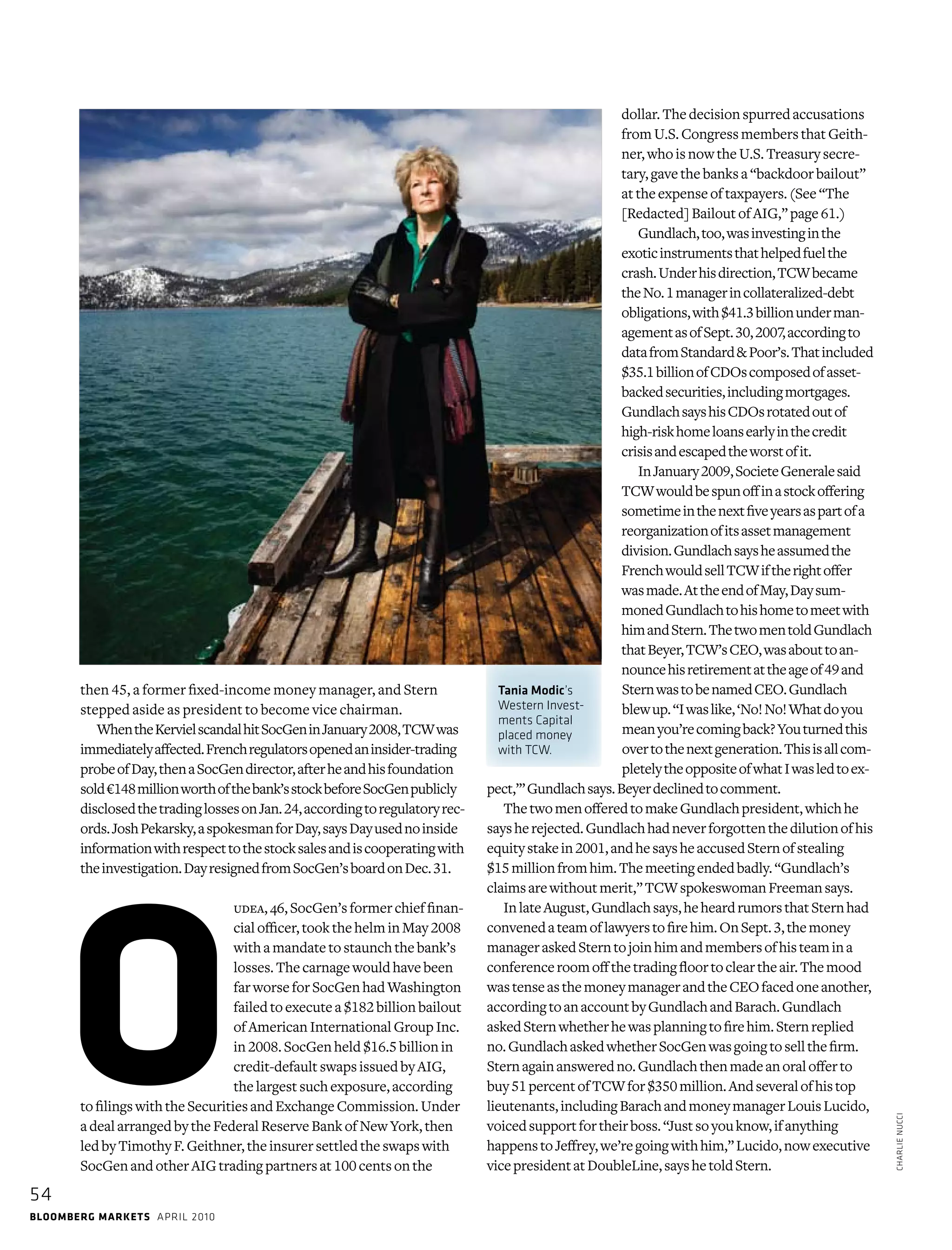 bloomberg markets april 2010
54
charlienucci
then 45, a former fixed-income money manager, and Stern
stepped aside as president to become vice chairman.
WhentheKervielscandalhitSocGeninJanuary2008,TCWwas
immediatelyaffected.Frenchregulatorsopenedaninsider-trading
probeofDay,thenaSocGendirector,afterheandhisfoundation
sold€148millionworthofthebank’sstockbeforeSocGenpublicly
disclosedthetradinglossesonJan.24,accordingtoregulatoryrec­
ords.JoshPekarsky,aspokesmanforDay,saysDayusednoinside
informationwithrespecttothestocksalesandiscooperatingwith
theinvestigation.DayresignedfromSocGen’sboardonDec.31.
udea,46,SocGen’sformerchieffinan-
cialofficer,tookthehelminMay2008
withamandatetostaunchthebank’s
losses.Thecarnagewouldhavebeen
farworseforSocGenhadWashington
failedtoexecutea$182billionbailout
ofAmericanInternationalGroupInc.
in2008.SocGenheld$16.5billionin
credit-defaultswapsissuedbyAIG,
thelargestsuchexposure,according
tofilingswiththe SecuritiesandExchangeCommission.Under
adealarrangedbytheFederalReserveBankofNewYork,then
ledbyTimothyF.Geithner,theinsurersettledtheswapswith
SocGenandother AIGtradingpartnersat100centsonthe
dollar.Thedecisionspurredaccusations
fromU.S.CongressmembersthatGeith-
ner,whoisnowtheU.S.Treasurysecre-
tary,gavethebanksa“backdoorbailout”
attheexpenseoftaxpayers.(See“The
[Redacted]BailoutofAIG,”page61.)
Gundlach,too,wasinvestinginthe
­exoticinstrumentsthathelpedfuelthe
crash.Underhisdirection,TCWbecame
theNo. 1managerincollateralized-debt
obligations,with$41.3billionunderman-
agementasofSept.30,2007,accordingto
datafromStandard&Poor’s.Thatincluded
$35.1billionofCDOscomposedofasset-
backedsecurities,includingmortgages.
GundlachsayshisCDOsrotatedoutof
high-riskhomeloansearlyinthecredit
­crisisandescapedtheworstofit.
InJanuary2009,SocieteGeneralesaid
TCWwouldbespunoffinastockoffering
sometimeinthenextfiveyearsaspartofa
reorganizationofitsassetmanagement
­division.Gundlachsaysheassumedthe
FrenchwouldsellTCWiftherightoffer
wasmade.AttheendofMay,Daysum-
monedGundlachtohishometomeetwith
himandStern.ThetwomentoldGundlach
thatBeyer,TCW’sCEO,wasabouttoan-
nouncehisretirementattheageof49and
SternwastobenamedCEO.Gundlach
blewup.“Iwaslike,‘No!No!Whatdoyou
meanyou’recomingback?Youturnedthis
overtothenextgeneration.Thisisallcom-
pletelytheoppositeofwhatIwasledtoex-
pect,’”Gundlachsays.Beyerdeclinedtocomment.
ThetwomenofferedtomakeGundlachpresident,whichhe
saysherejected.Gundlachhadneverforgottenthedilutionofhis
equitystakein2001,andhesaysheaccusedSternofstealing
$15 millionfromhim.Themeetingendedbadly.“Gundlach’s
claimsarewithoutmerit,”TCWspokeswomanFreemansays.
InlateAugust,Gundlachsays,heheardrumorsthatSternhad
convenedateamoflawyerstofirehim.OnSept.3,themoney
manageraskedSterntojoinhimandmembersofhisteamina
conferenceroomoffthetradingfloortocleartheair.Themood
wastenseasthemoneymanagerandtheCEOfacedoneanother,
accordingtoanaccountbyGundlachandBarach.Gundlach
askedSternwhetherhewasplanningtofirehim.Sternreplied
no.GundlachaskedwhetherSocGenwasgoingtosellthefirm.
Sternagainansweredno.Gundlachthenmadeanoralofferto
buy51percentofTCWfor$350million.Andseveralofhistop
lieutenants,includingBarachandmoneymanagerLouisLucido,
voicedsupportfortheirboss.“Justsoyouknow,ifanything
­happenstoJeffrey,we’regoingwithhim,”Lucido,nowexecutive
vicepresidentatDoubleLine,sayshetoldStern.
O
Tania Modic’s
Western Invest-
ments Capital
placed money
with TCW.
 