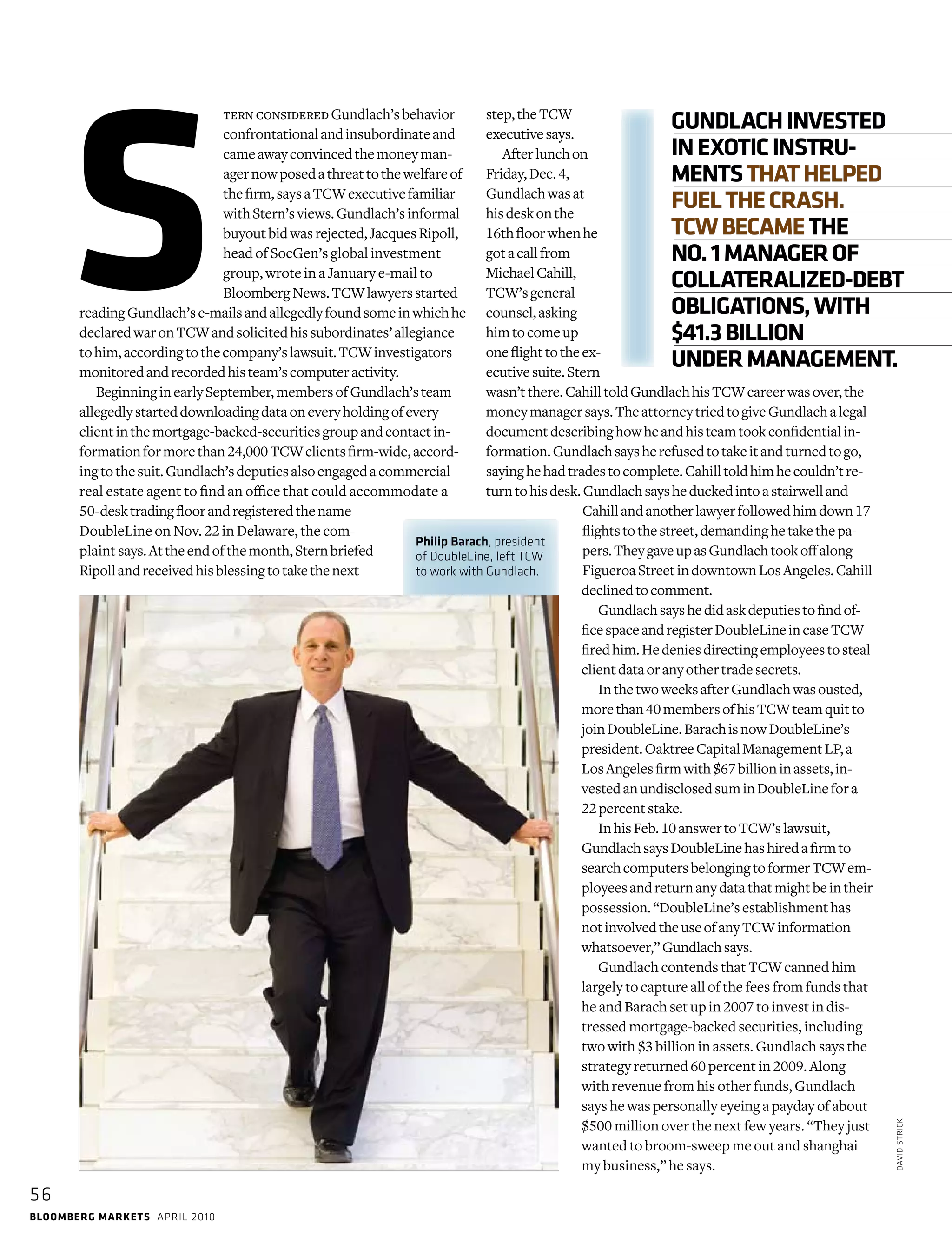 bloomberg markets april 2010
Philip Barach, president
of DoubleLine, left TCW
to work with Gundlach.
56
davidstrick
ternconsideredGundlach’sbehavior
confrontationalandinsubordinateand
cameawayconvincedthemoneyman-
agernowposedathreattothewelfareof
thefirm,saysaTCWexecutivefamiliar
withStern’sviews.Gundlach’sinformal
buyoutbidwasrejected,JacquesRipoll,
head of SocGen’s global investment
group, wrote in a January e-mail to
BloombergNews.TCWlawyersstarted
readingGundlach’se-mailsand­allegedlyfoundsomeinwhichhe
declaredwaronTCWand­solicitedhissubordinates’allegiance
tohim,accordingtothecompany’slawsuit.TCWinvestigators
monitoredandrecordedhisteam’scomputeractivity.
BeginninginearlySeptember,membersofGundlach’steam
allegedlystarteddownloadingdataoneveryholdingofevery
­clientinthemortgage-backed-securitiesgroupandcontactin-
formationformorethan24,000TCWclientsfirm-wide,accord-
ingtothesuit.Gundlach’sdeputiesalsoengagedacommercial
real estate agent to find an office that could accommodate a
50-desktradingfloorandregisteredthename
­DoubleLine on Nov. 22 in ­Delaware, the com-
plaint says.Attheendofthemonth,Sternbriefed
­Ripollandreceivedhisblessingtotakethenext
step,theTCW
­executivesays.
Afterlunchon
Friday,Dec.4,
Gund­lachwasat
hisdeskonthe
16thfloorwhenhe
gotacallfrom
­MichaelCahill,
TCW’sgeneral
counsel,asking
himtocomeup
oneflighttotheex-
ecutivesuite.Stern
wasn’tthere.­CahilltoldGundlachhisTCWcareerwasover,the
moneymanagersays.TheattorneytriedtogiveGundlachalegal
documentdescribinghowheandhisteamtookconfidentialin-
formation.­Gundlachsaysherefusedtotakeitandturnedtogo,
sayinghehadtradestocomplete.Cahilltoldhimhecouldn’tre-
turntohisdesk.Gundlachsaysheduckedintoastairwelland
­Cahillandanotherlawyerfollowedhimdown17
flightstothestreet,demandinghetakethepa-
pers.TheygaveupasGundlachtookoffalong
FigueroaStreetindowntownLosAngeles.Cahill
declinedtocomment.
Gundlachsayshedidaskdeputiestofindof-
ficespaceandregisterDoubleLineincaseTCW
firedhim.Hedeniesdirectingemployeestosteal
clientdataoranyothertradesecrets.
InthetwoweeksafterGundlachwasousted,
morethan40membersofhisTCWteamquitto
joinDoubleLine.BarachisnowDoubleLine’s
president.OaktreeCapitalManagementLP,a
LosAngelesfirmwith$67billioninassets,in-
vestedanundisclosedsuminDoubleLinefora
22percentstake.
InhisFeb.10answertoTCW’slawsuit,
­GundlachsaysDoubleLinehashiredafirmto
searchcomputersbelongingtoformerTCWem-
ployeesandreturnanydatathatmightbeintheir
possession.“DoubleLine’sestablishmenthas
notinvolvedtheuseofanyTCWinformation
what­soever,”Gundlachsays.
Gundlach contends that TCW canned him
largely to capture all of the fees from funds that
he and Barach set up in 2007 to invest in dis-
tressed mortgage-backed securities, including
two with $3 billion in assets. Gundlach says the
strategy returned 60 percent in 2009. Along
with revenue from his other funds, Gundlach
says he was personally eyeing a payday of about
$500 million over the next few years. “They just
wanted to broom-sweep me out and shanghai
my business,” he says.
S
GUNDLACHINVESTED
INEXOTICINSTRU-
MENTSTHATHELPED
FUELTHECRASH.
TCWBECAMETHE
NO.1MANAGEROF
COLLATERALIZED-DEBT
OBLIGATIONS,WITH
$41.3BILLION
UNDERMANAGEMENT.
 