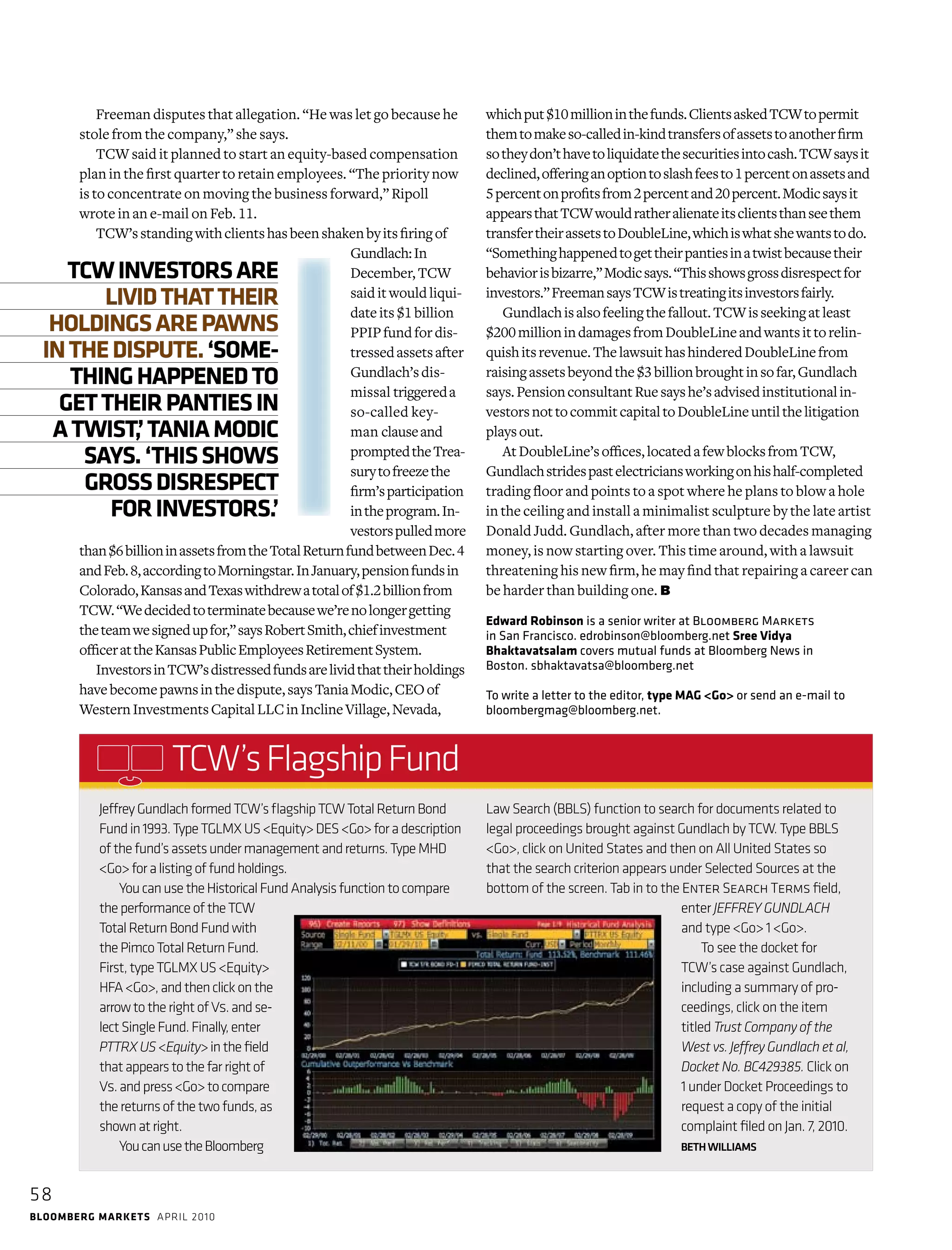 58
bloomberg markets april 2010
JeffreyGundlachformedTCW’sflagshipTCWTotalReturnBond
Fundin1993.TypeTGLMXUS<Equity>DES<Go>foradescription
ofthefund’sassetsundermanagementand­returns.TypeMHD
<Go>foralistingoffundholdings.
YoucanusetheHistoricalFundAnalysisfunctiontocompare
theperformanceoftheTCW
TotalReturnBondFundwith
thePimcoTotalReturnFund.
First,typeTGLMXUS<Equity>
HFA<Go>,andthenclickonthe
arrowtotherightofVs.andse-
lectSingleFund.Finally,enter
PTTRXUS<Equity>inthefield
thatappearstothefarrightof
Vs.andpress<Go>tocompare
thereturnsofthetwofunds,as
shownatright.
YoucanusetheBloomberg
Law Search (BBLS) function to search for documents related to
legal proceedings brought againstGundlach by TCW. Type BBLS
<Go>, click on United States and then on All United States so
that the search criterion appears under Selected Sources at the
bottom of the screen. Tab in to the Enter Search Terms field,
enter JEFFREY GUNDLACH
and type <Go> 1 <Go>.
To see the docket for
TCW’s case against Gundlach,
in­cluding a summary of pro-
ceedings, click on the item
­titled Trust Company of the
West vs. Jeffrey Gundlach et al,
Docket No. BC429385. Click on
1 under Docket Proceedings to
request a copy of the initial
complaint filed on Jan. 7, 2010.
BETHWILLIAMS
TCW’sFlagshipFund
To write a letter to the editor, type MAG <Go> or send an e-mail to
bloombergmag@bloomberg.net.
Freeman disputes that allegation. “He was let go because he
stole from the company,” she says.
TCW said it planned to start an equity-based compensation
plan in the first quarter to retain employees. “The priority now
is to concentrate on moving the business forward,” Ripoll
wrote in an e‑mail on Feb. 11.
TCW’sstandingwithclientshasbeenshakenbyitsfiringof
Gundlach:In
­December,TCW
saiditwouldliqui-
dateits$1billion
PPIPfundfordis-
tressedassetsafter
­Gundlach’sdis-
missal triggereda
so-called key-
man clauseand
promptedtheTrea-
surytofreezethe
firm’sparticipation
intheprogram.In-
vestorspulledmore
than$6billioninassetsfromthe­TotalReturnfundbetweenDec.4
andFeb.8,accordingtoMorningstar.InJanuary,pensionfundsin
­Colorado,KansasandTexaswithdrewatotalof$1.2billionfrom
TCW.“Wedecidedtoterminatebecausewe’renolongergetting
theteamwesignedupfor,”saysRobertSmith,chiefinvestment
­officerattheKansasPublicEmployeesRetirementSystem.
InvestorsinTCW’sdistressedfundsarelividthattheirholdings
havebecomepawnsinthedispute,saysTaniaModic,CEOof
WesternInvestmentsCapitalLLCinInclineVillage,Nevada,
whichput$10millioninthefunds.ClientsaskedTCWtopermit
themtomakeso-calledin-kindtransfersofassetstoanotherfirm
sotheydon’thavetoliquidatethesecuritiesintocash.TCWsaysit
declined,offeringanoptiontoslashfeesto1 percentonassetsand
5 percentonprofitsfrom2percentand20percent.Modicsaysit
appearsthatTCWwouldratheralienateitsclientsthanseethem
transfertheirassetstoDoubleLine,whichiswhatshewantstodo.
“Somethinghappenedtogettheirpantiesinatwistbecausetheir
behaviorisbizarre,”Modicsays.“Thisshowsgrossdisrespectfor
investors.”FreemansaysTCWistreatingitsinvestorsfairly.
Gundlachisalsofeelingthefallout.TCWisseekingatleast
$200millionindamagesfromDoubleLineandwantsittorelin-
quishitsrevenue.ThelawsuithashinderedDoubleLinefrom
raisingassetsbeyondthe$3billionbroughtinsofar,Gundlach
says.PensionconsultantRuesayshe’sadvisedinstitutionalin-
vestorsnottocommitcapitaltoDoubleLineuntilthelitigation
playsout.
AtDoubleLine’soffices,locatedafewblocksfromTCW,
­Gundlachstridespastelectriciansworkingonhishalf-completed
­trading floor and points to a spot where he plans to blow a hole
in the ceiling and install a minimalist sculpture by the late artist
Donald Judd. Gundlach, after more than two decades managing
money, is now starting over. This time around, with a lawsuit
threatening his new firm, he may find that repairing a career can
be harder than building one. ≤
Edward Robinson is a senior writer at Bloomberg Markets
in San Francisco. edrobinson@bloomberg.net Sree Vidya
Bhaktavatsalam covers mutual funds at Bloomberg News in
Boston. sbhaktavatsa@bloomberg.net
TCWINVESTORSARE
LIVIDTHATTHEIR
HOLDINGSAREPAWNS
INTHEDISPUTE.‘SOME-
THINGHAPPENEDTO
GETTHEIRPANTIESIN
ATWIST,’TANIAMODIC
SAYS.‘THISSHOWS
GROSSDISRESPECT
FORINVESTORS.’
 