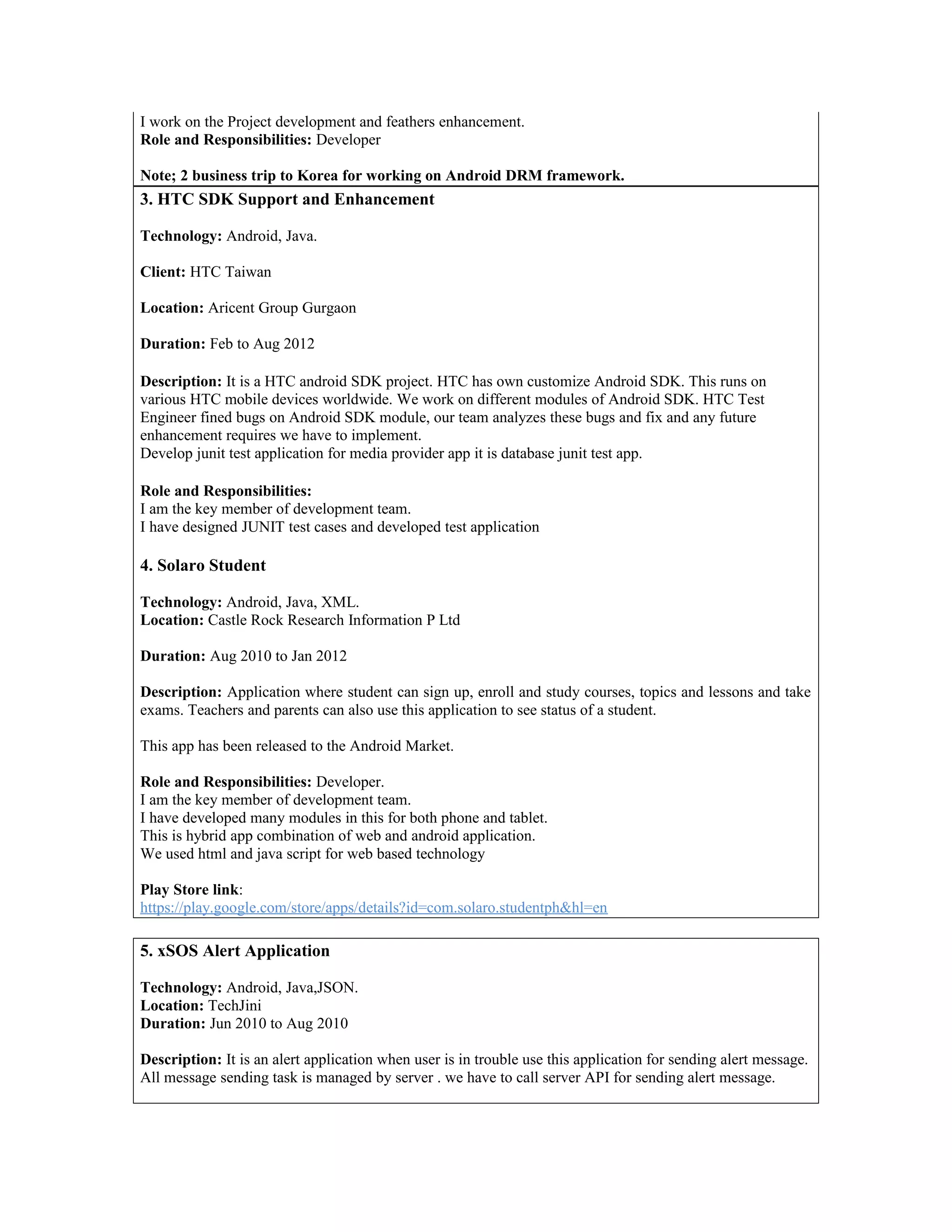 I work on the Project development and feathers enhancement.
Role and Responsibilities: Developer
Note; 2 business trip to Korea for working on Android DRM framework.
3. HTC SDK Support and Enhancement
Technology: Android, Java.
Client: HTC Taiwan
Location: Aricent Group Gurgaon
Duration: Feb to Aug 2012
Description: It is a HTC android SDK project. HTC has own customize Android SDK. This runs on
various HTC mobile devices worldwide. We work on different modules of Android SDK. HTC Test
Engineer fined bugs on Android SDK module, our team analyzes these bugs and fix and any future
enhancement requires we have to implement.
Develop junit test application for media provider app it is database junit test app.
Role and Responsibilities:
I am the key member of development team.
I have designed JUNIT test cases and developed test application
4. Solaro Student
Technology: Android, Java, XML.
Location: Castle Rock Research Information P Ltd
Duration: Aug 2010 to Jan 2012
Description: Application where student can sign up, enroll and study courses, topics and lessons and take
exams. Teachers and parents can also use this application to see status of a student.
This app has been released to the Android Market.
Role and Responsibilities: Developer.
I am the key member of development team.
I have developed many modules in this for both phone and tablet.
This is hybrid app combination of web and android application.
We used html and java script for web based technology
Play Store link:
https://play.google.com/store/apps/details?id=com.solaro.studentph&hl=en
5. xSOS Alert Application
Technology: Android, Java,JSON.
Location: TechJini
Duration: Jun 2010 to Aug 2010
Description: It is an alert application when user is in trouble use this application for sending alert message.
All message sending task is managed by server . we have to call server API for sending alert message.
 