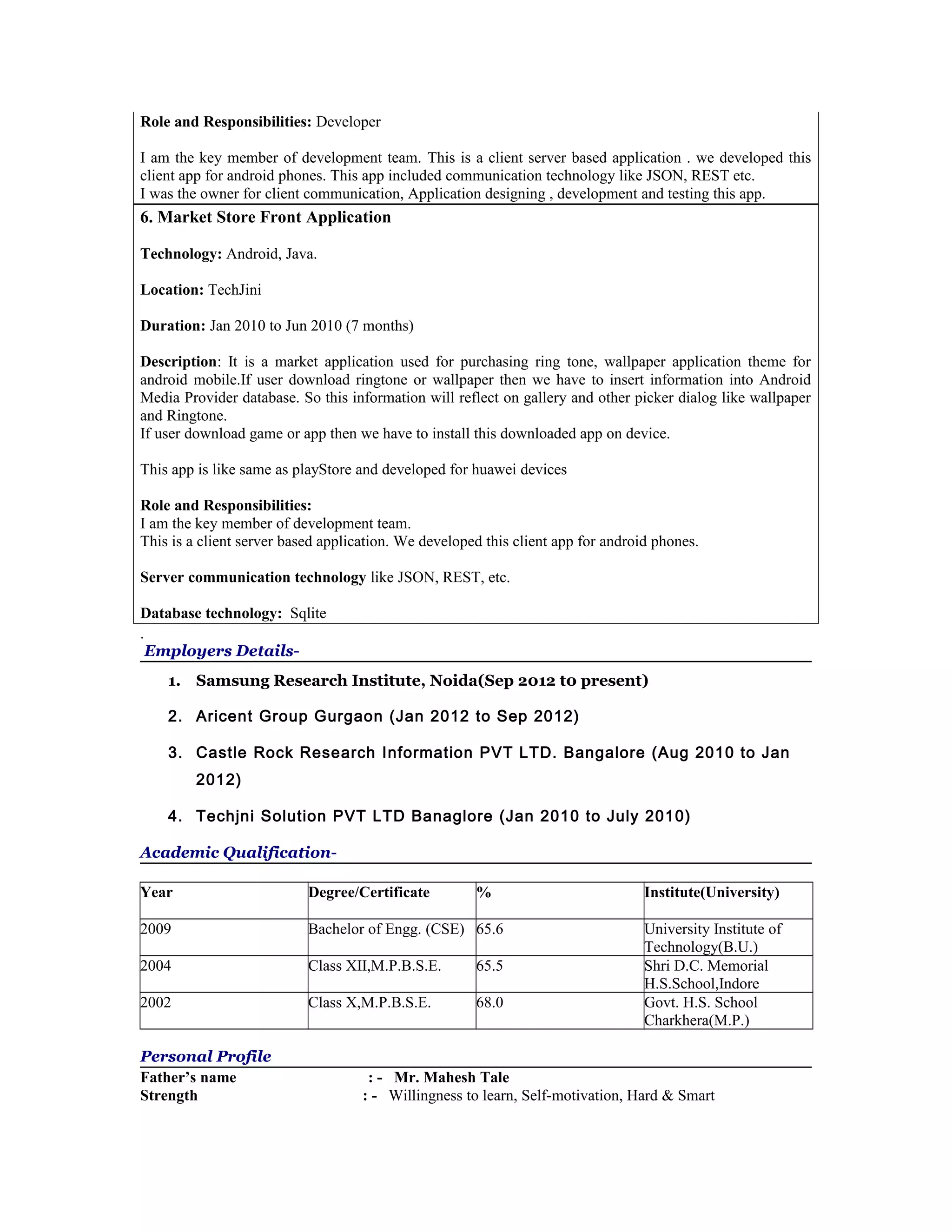 Role and Responsibilities: Developer
I am the key member of development team. This is a client server based application . we developed this
client app for android phones. This app included communication technology like JSON, REST etc.
I was the owner for client communication, Application designing , development and testing this app.
6. Market Store Front Application
Technology: Android, Java.
Location: TechJini
Duration: Jan 2010 to Jun 2010 (7 months)
Description: It is a market application used for purchasing ring tone, wallpaper application theme for
android mobile.If user download ringtone or wallpaper then we have to insert information into Android
Media Provider database. So this information will reflect on gallery and other picker dialog like wallpaper
and Ringtone.
If user download game or app then we have to install this downloaded app on device.
This app is like same as playStore and developed for huawei devices
Role and Responsibilities:
I am the key member of development team.
This is a client server based application. We developed this client app for android phones.
Server communication technology like JSON, REST, etc.
Database technology: Sqlite
.
Employers Details-
1. Samsung Research Institute, Noida(Sep 2012 t0 present)
2. Aricent Group Gurgaon (Jan 2012 to Sep 2012)
3. Castle Rock Research Information PVT LTD. Bangalore (Aug 2010 to Jan
2012)
4. Techjni Solution PVT LTD Banaglore (Jan 2010 to July 2010)
Academic Qualification-
Year Degree/Certificate % Institute(University)
2009 Bachelor of Engg. (CSE) 65.6 University Institute of
Technology(B.U.)
2004 Class XII,M.P.B.S.E. 65.5 Shri D.C. Memorial
H.S.School,Indore
2002 Class X,M.P.B.S.E. 68.0 Govt. H.S. School
Charkhera(M.P.)
Personal Profile
Father’s name : - Mr. Mahesh Tale
Strength : - Willingness to learn, Self-motivation, Hard & Smart
 