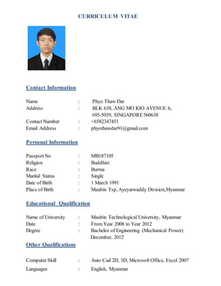 CURRICULUM VITAE
Contact Information
Name : Phyo Thaw Dar
Address : BLK 638, ANG MO KIO AVENUE 6,
#05-5039, SINGAPORE560638
Contact Number : +6582347451
Email Address : phyothawdar91@gmail.com
Personal Information
Passport No : MB187105
Religion : Buddhist
Race : Burma
Marital Status : Single
Date of Birth : 1 March 1991
Place of Birth : Maubin Tsp, Ayeyarwaddy Division,Myanmar
Educational Qualification
Name of University : Maubin Technological University, Myanmar
Date : From Year 2008 to Year 2012
Degree : Bachelor of Engineering (Mechanical Power)
December, 2012
Other Qualifications
Computer Skill : Auto Cad 2D, 3D, Microsoft Office, Excel 2007
Languages : English, Myanmar
 