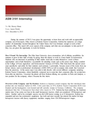 ASM 3191 Internship
To: Mr. Dewey Mann
From: Aaron Welch
Date: December 6, 2015
During the summer of 2015, I was given the opportunity to learn from and work with an appreciable
company out of Groveport, Ohio, known as Kubota Tractor Corporation. Kubota has numerous (or a large
number of) dealerships located throughout the United States, but I was fortunate enough to work at their
corporate office. This report will cover aspects of the company and what one can anticipate to take part in if
they, too, are given the opportunity to work for Kubota.
How I Found My Internship: The Ohio State University does a tremendous job of offering possibilities for
students to grow in their field of study by giving them the chance to work in a more hands on environment.
Students who are interested in partaking in field studies need only to make themselves aware of these
opportunities and to hold themselves accountable for attending events such as the career expo. Being a student
in the College of Food, Agriculture and Environmental Sciences (CFAES), Ohio State hosts this special career
expo specifically and solely for their students each semester. I, personally, became aware of the events from my
former classes, such as professional development (ASM 2305), as well as campus wide emails that I received
from the university. At the career expo I was able to talk directly with several different companies including
Kubota Tractor Corporation, whom thankfully contacted me to come into their corporate office for an interview.
Soon after my interview, I received the phone call from Kubota offering me a position in Parts and Analysis, a
new position for the company, where I became the first intern.
Overview of the Company and My Position: Kubota is a Japanese owned company that first introduced their
product into our American market in 1969. A few years later, in 1972, Kubota Tractor Corporation (KTC) was
founded and the headquarters were located and still currently remain in Torrance, California. The company
introduced their first 12 horsepower four-wheel drive tractor in 1974. Kubota has been satisfying the American
market since it has come over here in the small horsepower tractors, which are considered 120 horsepower and
below. Another said to be; overnight success was the L200 tractor coming in at 21 horsepower. Kubota has
expanded and now has construction equipment, hay tools and most recently has entered the market for large
horsepower tractors with (heavy equipment) machines ranging from 120-200 horsepower ranges.
 