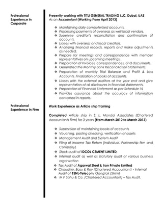 Professional
Experience in
Corporate
Professional
Experience in Firm
Presently working with TITLI GENERAL TRADING LLC, Dubai, UAE
As an Accountant (Working From April 2013)
 Maintaining daily computerized accounts.
 Processing payments of overseas as well local vendors.
 Supervise creditor’s reconciliation and confirmation of
accounts.
 Liaises with overseas and local creditors.
 Analyzing financial records, reports and make adjustments
as needed.
 Prepare for meetings and correspondence with member
representatives on upcoming meetings.
 Preparation of Invoices, correspondences, and documents.
 Generated the Monthly Bank Reconciliation Statements.
 Preparation of monthly Trial Balance and Profit & Loss
Accounts. Finalization of books of accounts.
 Liaises with the external auditors at the year end and give
representation of all disclosures in financial statements.
 Preparation of Financial Statement as per Schedule-VI
 Provides assurance about the accuracy of information
contained in reports.
Work Experience as Article ship Training
Completed Article ship in S. L. Mondal Associates (Chartered
Accountants Firm) for 3 years (From March 2010 to March 2013)
 Supervision of maintaining books of accounts
 Vouching, posting checking, verification of assets
 Management Audit and System Audit
 Filing of Income Tax Return [Individual, Partnership firm and
Company]
 Stock audit of IDCOL CEMENT LIMITED
 Internal audit as well as statutory audit of various business
organization
 Tax Audit of Agarwal Steel & Iron Private Limited
 Choudhry, Basu & Roy (Chartered Accountant) - Internal
Audit of BSNL-Telecom, Gangtak (Sikim)
 M P Sahu & Co. (Chartered Accountant) – Tax Audit.
 