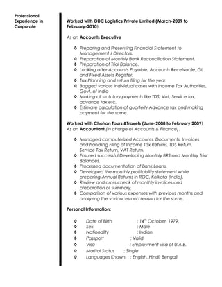 Professional
Experience in
Corporate
Worked with ODC Logistics Private Limited (March-2009 to
February-2010)
As an Accounts Executive
 Preparing and Presenting Financial Statement to
Management / Directors.
 Preparation of Monthly Bank Reconciliation Statement.
 Preparation of Trial Balance.
 Looking after Accounts Payable, Accounts Receivable, GL
and Fixed Assets Register.
 Tax Planning and return filing for the year.
 Bagged various individual cases with Income Tax Authorities,
Govt. of India
 Making all statutory payments like TDS, Vat, Service tax,
advance tax etc.
 Estimate calculation of quarterly Advance tax and making
payment for the same.
Worked with Chohan Tours &Travels (June-2008 to February 2009)
As an Accountant (In charge of Accounts & Finance).
 Managed computerized Accounts, Documents, Invoices
and handling Filing of Income Tax Returns, TDS Return,
Service Tax Return, VAT Return.
 Ensured successful Developing Monthly BRS and Monthly Trial
Balances.
 Processed documentation of Bank Loans.
 Developed the monthly profitability statement while
preparing Annual Returns in ROC, Kolkata (India).
 Review and cross check of monthly invoices and
preparation of summary.
 Comparison of various expenses with previous months and
analyzing the variances and reason for the same.
Personal Information:
 Date of Birth : 14th
October, 1979.
 Sex : Male
 Nationality : Indian
 Passport : Valid
 Visa : Employment visa of U.A.E.
 Marital Status : Single
 Languages Known : English, Hindi, Bengali
 
