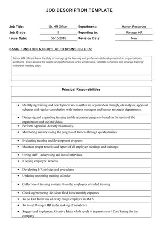 JOB DESCRIPTION TEMPLATE
Job Title: Sr. HR Officer Department: Human Resources
Job Grade: 8 Reporting to: Manager HR
Issue Date: 06-10-2015 Revision Date: New
BASIC FUNCTION & SCOPE OF RESPONSIBILITIES:
Senior HR officers have the duty of managing the learning and professional development of an organization’s
workforce. They assess the needs and performance of the employees, facilitate schemes and arrange training/
interview/ meeting days.
Principal Responsibilities
• Identifying training and development needs within an organization through job analysis, appraisal
schemes and regular consultation with business managers and human resources departments.
.
• Designing and expanding training and development programs based on the needs of the
organization and the individual.
• Perform Appraisal Activity bi-annually.
• Monitoring and reviewing the progress of trainees through questionnaires.
• Evaluating training and development programs
• Maintain proper records and report of all employee meetings and trainings.
• Hiring staff – advertising and initial interviews
• Keeping employee records
• Developing HR policies and procedures
• Updating upcoming training calendar
• Collection of training material from the employees attended training
• Checking/preparing divisions field force monthly expenses
• To do Exit Interview of every resign employee in M&S.
• To assist Manager HR in the making of newsletter
• Suggest and implement, Creative Ideas which result in improvement / Cost Saving for the
company
 