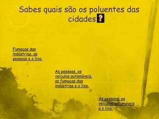 Sabes quais são os poluentes das
                cidades


Fumaças das
indústrias, as
pessoas e o lixo.


                    As pessoas, os
                    veículos automóveis,
                    as fumaças das
                    indústrias e o lixo.


                                           As pessoas, os
                                           veículos automóveis
                                           e o lixo.
 