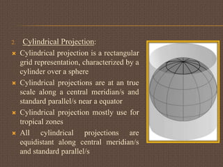 2. Cylindrical Projection:
 Cylindrical projection is a rectangular
grid representation, characterized by a
cylinder over a sphere
 Cylindrical projections are at an true
scale along a central meridian/s and
standard parallel/s near a equator
 Cylindrical projection mostly use for
tropical zones
 All cylindrical projections are
equidistant along central meridian/s
and standard parallel/s
 