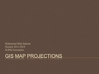 GIS MAP PROJECTIONS
Muhammd Bilal Saleem
Session 2012-2014
M.Phil Geomatics
 