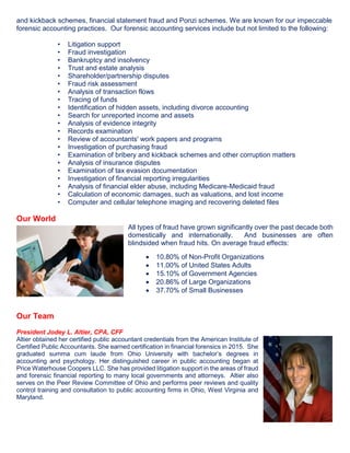 and kickback schemes, financial statement fraud and Ponzi schemes. We are known for our impeccable
forensic accounting practices. Our forensic accounting services include but not limited to the following:
• Litigation support
• Fraud investigation
• Bankruptcy and insolvency
• Trust and estate analysis
• Shareholder/partnership disputes
• Fraud risk assessment
• Analysis of transaction flows
• Tracing of funds
• Identification of hidden assets, including divorce accounting
• Search for unreported income and assets
• Analysis of evidence integrity
• Records examination
• Review of accountants' work papers and programs
• Investigation of purchasing fraud
• Examination of bribery and kickback schemes and other corruption matters
• Analysis of insurance disputes
• Examination of tax evasion documentation
• Investigation of financial reporting irregularities
• Analysis of financial elder abuse, including Medicare-Medicaid fraud
• Calculation of economic damages, such as valuations, and lost income
• Computer and cellular telephone imaging and recovering deleted files
Our World
All types of fraud have grown significantly over the past decade both
domestically and internationally. And businesses are often
blindsided when fraud hits. On average fraud effects:
Our Team
President Jodey L. Altier, CPA, CFF
Altier obtained her certified public accountant credentials from the American Institute of
Certified Public Accountants. She earned certification in financial forensics in 2015. She
graduated summa cum laude from Ohio University with bachelor’s degrees in
accounting and psychology. Her distinguished career in public accounting began at
Price Waterhouse Coopers LLC. She has provided litigation support in the areas of fraud
and forensic financial reporting to many local governments and attorneys. Altier also
serves on the Peer Review Committee of Ohio and performs peer reviews and quality
control training and consultation to public accounting firms in Ohio, West Virginia and
Maryland.
• 10.80% of Non-Profit Organizations
• 11.00% of United States Adults
• 15.10% of Government Agencies
• 20.86% of Large Organizations
• 37.70% of Small Businesses
 
