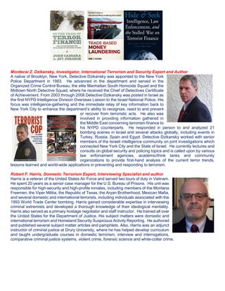 Mordecai Z. Dzikansky, Investigator, International Terrorism and Security Expert and Author
A native of Brooklyn, New York, Detective Dzikansky was appointed to the New York
Police Department in 1983. He advanced in the department and served in the
Organized Crime Control Bureau, the elite Manhattan South Homicide Squad and the
Midtown North Detective Squad, where he received the Chief of Detectives Certificate
of Achievement. From 2003 through 2008 Detective Dzikansky was posted in Israel as
the first NYPD Intelligence Division Overseas Liaison to the Israel National Police. His
focus was intelligence-gathering and the immediate relay of key information back to
New York City to enhance the department’s ability to recognize, react to and prevent
or recover from terroristic acts. He also was
involved in providing information gathered in
the Middle East concerning terrorism finance to
his NYPD counterparts. He responded in person to and analyzed 21
bombing scenes in Israel and several attacks globally, including events in
Turkey, Russia, Spain and Egypt. Detective Dzikansky worked with senior
members of the Israeli intelligence community on joint investigations which
connected New York City and the State of Israel. He currently lectures and
consults on global security and policing topics and is called upon by various
law enforcement agencies, academic/think tanks and community
organizations to provide first-hand analysis of the current terror trends,
lessons learned and world-wide applications in preventing and responding to terrorism.
Robert F. Harris, Domestic Terrorism Expert, Interviewing Specialist and author
Harris is a veteran of the United States Air Force and served two tours of duty in Vietnam.
He spent 20 years as a senior case manager for the U.S. Bureau of Prisons. His unit was
responsible for high-security and high-profile inmates, including members of the Montana
Freemen, the Viper Militia, the Republic of Texas, the Aryan Brotherhood, Mexican Mafia,
and several domestic and international terrorists, including individuals associated with the
1993 World Trade Center bombing. Harris gained considerable expertise in interviewing
criminal extremists and developed a thorough knowledge of their ideological mentality.
Harris also served as a primary hostage negotiator and staff instructor. He trained all over
the United States for the Department of Justice. His subject matters were domestic and
international terrorism and Homeland Security Suspicious Activity Reporting. He authored
and published several subject matter articles and pamphlets. Also, Harris was an adjunct
instructor of criminal justice at Drury University, where he has helped develop curriculum
and taught undergraduate courses in domestic terrorism, interview and interrogations,
comparative criminal justice systems, violent crime, forensic science and white-collar crime.
 