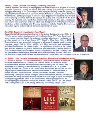 Renee L. Sandy, Certified Anti-Money Laundering Specialist
Sandy is a certified anti-money laundering specialist and has more than 31 years of financial
institution experience. During her career, she held a variety of supervisory positions and
managed staffs of up to 70. She worked on Anti-Money Laundering and Bank Secrecy Act
projects at financial institutions in Delaware, Illinois, Nebraska, Louisiana, Ohio, Texas and
West Virginia. Sandy specializes in enhanced due diligence investigations, loan reviews
and developing proactive methods to improve the quality and productivity of the Bank
Secrecy Act business units. Sandy has implemented procedures that earned accolades
from federal bank examiners and were labeled as "best practice" for financial institutions.
Sandy has written countless U.S. Treasury Suspicious Activity Reports, filed currency
transaction reports and worked with bank management on all levels.
Donald W. Dougherty, Investigator, Fraud Expert
Dougherty started his distinguished career in the United States Airforce in 1969. In
1976, he started his investigative career with the Parkersburg, WV, Police Department,
where he was promoted though the ranks and retired as a Lieutenant. He also served
as chief deputy for the Wood County (WV) Sheriff’s Office from 2009 to 2012.
Dougherty had a vast amount of expierance in all types of financial fraud including
insurance, safety (OSHA, ANSI, NIOSH, and EPA standards and regulations),
workplace fatalities and fire related deaths. He taught criminal justice at the college
level and has extensive continuing professional education training and certifications.
Dougherty earned degrees from West Virginia University and Marshall University, and
has received countless awards. His work with the United States Attorney’s Office for
the Southern Judicial District of West Virginia resulted in him receiving two prestigious public service awards.
Dr. John R. “Jack” Schafer, Interviewing Specialist, Motivational Speaker and author
Dr. Schafer is a retired FBI Special Agent who is currently employed as an assistant
professor at Western Illinois University. Dr. Schafer served as behavioral analyst
assigned to FBI's National Security Behavioral Analysis Program. He earned a Ph.D. in
psychology from Fielding Graduate University, Santa Barbara, CA. Dr. Schafer
regularly lectures and consults in the United States and abroad. He authored the book
“Psychological Narrative Analysis: A Professional Method to Detect Deception in
Written and Oral Communications.” And he co-authored the book “Advanced
Interviewing Techniques: Proven strategies for Law Enforcement, Military, and Security
Personnel.” He has published numerous articles on a wide range of topics including the
psychopathology of hate, ethics in law enforcement, detecting deception and the
universal principles of criminal behavior. Dr. Schafer’s latest book is “The Like Switch:
An Ex-FBI Agent’s Guide to Influencing, Attracting, and Winning People Over.”
 