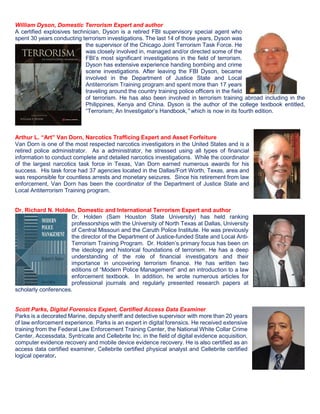 William Dyson, Domestic Terrorism Expert and author
A certified explosives technician, Dyson is a retired FBI supervisory special agent who
spent 30 years conducting terrorism investigations. The last 14 of those years, Dyson was
the supervisor of the Chicago Joint Terrorism Task Force. He
was closely involved in, managed and/or directed some of the
FBI’s most significant investigations in the field of terrorism.
Dyson has extensive experience handing bombing and crime
scene investigations. After leaving the FBI Dyson, became
involved in the Department of Justice State and Local
Antiterrorism Training program and spent more than 17 years
traveling around the country training police officers in the field
of terrorism. He has also been involved in terrorism training abroad including in the
Philippines, Kenya and China. Dyson is the author of the college textbook entitled,
“Terrorism; An Investigator’s Handbook,” which is now in its fourth edition.
Arthur L. “Art” Van Dorn, Narcotics Trafficing Expert and Asset Forfeiture
Van Dorn is one of the most respected narcotics investigators in the United States and is a
retired police administrator. As a administrator, he stressed using all types of financial
information to conduct complete and detailed narcotics investigations. While the coordinator
of the largest narcotics task force in Texas, Van Dorn earned numerous awards for his
success. His task force had 37 agencies located in the Dallas/Fort Worth, Texas, area and
was responsible for countless arrests and monetary seizures. Since his retirement from law
enforcement, Van Dorn has been the coordinator of the Department of Justice State and
Local Antiterrorism Training program.
Dr. Richard N. Holden, Domestic and International Terrorism Expert and author
Dr. Holden (Sam Houston State University) has held ranking
professorships with the University of North Texas at Dallas, University
of Central Missouri and the Caruth Police Institute. He was previously
the director of the Department of Justice-funded State and Local Anti-
Terrorism Training Program. Dr. Holden’s primary focus has been on
the ideology and historical foundations of terrorism. He has a deep
understanding of the role of financial investigators and their
importance in uncovering terrorism finance. He has written two
editions of “Modern Police Management” and an introduction to a law
enforcement textbook. In addition, he wrote numerous articles for
professional journals and regularly presented research papers at
scholarly conferences.
Scott Parks, Digital Forensics Expert, Certified Access Data Examiner
Parks is a decorated Marine, deputy sheriff and detective supervisor with more than 20 years
of law enforcement experience. Parks is an expert in digital forensics. He received extensive
training from the Federal Law Enforcement Training Center, the National White Collar Crime
Center, Accessdata, Syntricate and Cellebrite Inc. in the field of digital evidence acquisition,
computer evidence recovery and mobile device evidence recovery. He is also certified as an
access data certified examiner, Cellebrite certified physical analyst and Cellebrite certified
logical operator.
 