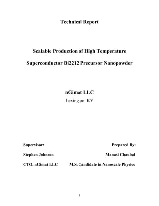   1	
  
Technical Report
Scalable Production of High Temperature
Superconductor Bi2212 Precursor Nanopowder
nGimat LLC
Lexington, KY
Supervisor: Prepared By:
Stephen Johnson Manasi Chaubal
CTO, nGimat LLC M.S. Candidate in Nanoscale Physics
 