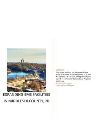 EXPANDING EMS FACILITIES
IN MIDDLESEX COUNTY, NJ
ABSTRACT
This memo analyzes and discusses the best
suited sites within Middlesex county to expand
the current EMS facilities, underpinned by the
growth of Community Paramedicine Programs
nationwide
By: Andrew Pagano
Topics in GIS, Final Project
 