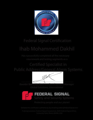Federal Signal Certiﬁcation
Has successfully completed all the necessary
coursework and testing segments as a
Certified Specialist in
Public Address/General Alarm Systems
Validate this certiﬁcate’s authenticity by emailing aeden@federalsignal.com
Training Location: Federal Signal Corporation 2645 Federal Signal Drive,
University Park, Illinois 60484, USA
Kouider Benadda, Business Development Manager
Global Solutions, International
F
E
D E R A L S IG N A
L
TR
A
IN I N G A C A D E M
Y
Ihab Mohammed Dakhil
 