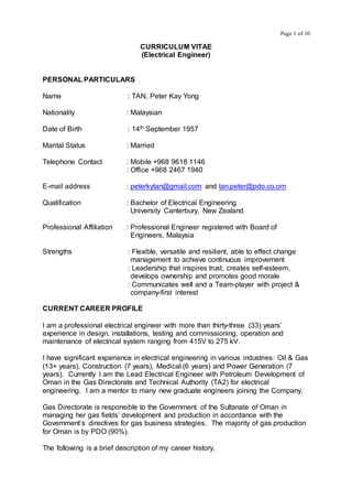 Page 1 of 10
CURRICULUM VITAE
(Electrical Engineer)
PERSONAL PARTICULARS
Name : TAN, Peter Kay Yong
Nationality : Malaysian
Date of Birth : 14th September 1957
Marital Status : Married
Telephone Contact : Mobile +968 9618 1146
: Office +968 2467 1940
E-mail address : peterkytan@gmail.com and tan.peter@pdo.co.om
Qualification : Bachelor of Electrical Engineering
University Canterbury, New Zealand
Professional Affiliation : Professional Engineer registered with Board of
Engineers, Malaysia
Strengths : Flexible, versatile and resilient, able to effect change
management to achieve continuous improvement
: Leadership that inspires trust, creates self-esteem,
develops ownership and promotes good morale
: Communicates well and a Team-player with project &
company-first interest
CURRENT CAREER PROFILE
I am a professional electrical engineer with more than thirty-three (33) years’
experience in design, installations, testing and commissioning, operation and
maintenance of electrical system ranging from 415V to 275 kV.
I have significant experience in electrical engineering in various industries: Oil & Gas
(13+ years), Construction (7 years), Medical (6 years) and Power Generation (7
years). Currently I am the Lead Electrical Engineer with Petroleum Development of
Oman in the Gas Directorate and Technical Authority (TA2) for electrical
engineering. I am a mentor to many new graduate engineers joining the Company.
Gas Directorate is responsible to the Government of the Sultanate of Oman in
managing her gas fields’ development and production in accordance with the
Government’s directives for gas business strategies. The majority of gas production
for Oman is by PDO (90%).
The following is a brief description of my career history.
 