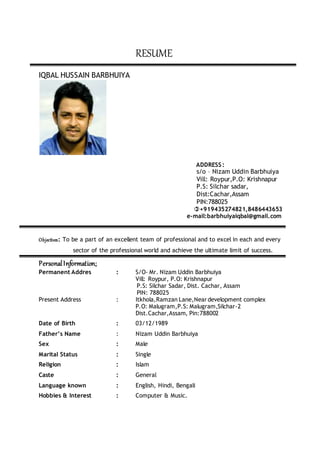 RESUME
IQBAL HUSSAIN BARBHUIYA
ADDRESS :
s/o – Nizam Uddin Barbhuiya
Vill: Roypur,P.O: Krishnapur
P.S: Silchar sadar,
Dist:Cachar,Assam
PIN:788025
+919435274821,8486443653
e-mail:barbhuiyaiqbal@gmail.com
Objectives: To be a part of an excellent team of professional and to excel in each and every
sector of the professional world and achieve the ultimate limit of success.
PersonalInformation:
Permanent Addres : S/O- Mr. Nizam Uddin Barbhuiya
Vill: Roypur, P.O: Krishnapur
P.S: Silchar Sadar, Dist. Cachar, Assam
PIN: 788025
Present Address : Itkhola,Ramzan Lane,Neardevelopment complex
P.O: Malugram,P.S: Malugram,Silchar-2
Dist.Cachar,Assam, Pin:788002
Date of Birth : 03/12/1989
Father’s Name : Nizam Uddin Barbhuiya
Sex : Male
Marital Status : Single
Religion : Islam
Caste : General
Language known : English, Hindi, Bengali
Hobbies & Interest : Computer & Music.
 