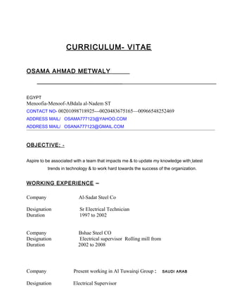 CURRICULUM- VITAE
OSAMA AHMAD METWALY
_________________________
EGYPT
Menoofia-Menoof-ABdala al-Nadem ST
CONTACT NO- 00201098718925---0020483675165—00966548252469
ADDRESS MAIL/ OSAMA777123@YAHOO.COM
ADDRESS MAIL/ OSANA777123@GMAIL.COM
OBJECTIVE: -
Aspire to be associated with a team that impacts me & to update my knowledge with latest
trends in technology & to work hard towards the success of the organization.
WORKING EXPERIENCE –
Company Al-Sadat Steel Co
Designation Sr Electrical Technician
Duration 1997 to 2002
Company Bshae Steel CO
Designation Electrical supervisor Rolling mill from
Duration 2002 to 2008
Company Present working in Al Tuwairqi Group : SAUDI ARAB
Designation Electrical Supervisor
 
