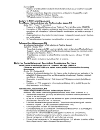 Summer 2015
• Prepared for and taught Introduction to Intellectual Disability in a dual enrollment class (BA
and MA students)
• Historical perspectives, diagnostic considerations, and systems of support for people
currently identified with intellectual disability.
• 100% positive student evaluations in this semester.
Lecturer in MA Counseling program
New Mexico Highlands University, Rio Rancho/Las Vegas, NM
Spring 2004 - Present (16 semesters)
• Prepared for and taught Assessment and Treatment Planning in Counseling (CNS 610);
• Foundations of DSM utilization, professional level biopsychosocial assessment practice and
procedures, with integration of intellectual disability considerations and social construction of
disability;
• Ongoing adjustment of curriculum to reflect changes in diagnostic manuals, current literature,
and best practices;
• 98+% positive student evaluations (cumulative) from all semesters taught.
Talkabout Inc., Albuquerque, NM
Development and delivery of Introduction to Positive Support
Fall 2011 - October 2012
• Ground-up development of 2.5 hour training in the history and practice of Positive Behavior
Support – aimed at Direct Support Staff and residential agencies serving individuals on the
Developmental Disabilities Waiver;
• 7 total trainings completed to date at 4 distinct residential agencies with over 150 total
attendees;
• 95+% positive evaluations (cumulative) from all sessions.
Behavior Consultation and Specialized Assessment Services
Developmental Disabilities Supports Division – NM Dept. of Health
Contracted with DDSD/OBS to be trained on and provide Preliminary Risk Screening
Assessments
October 2011-October 2012
• Received direct didactic training from Jim Haaven on the development and application of the
ARMIDILO-S (Assessment of Risk and Manageability of Intellectually Disabled Individuals
who Offend – Sexually);
• Observation of several Preliminary Risk Screening (PRS) assessments conducted by Jim
Haaven;
• Facilitation of 2 PRS assessments in Farmington and Gallup, NM in April 2012 under the
direct supervision of Jim Haaven.
Talkabout Inc., Albuquerque, NM
Owner - Independent Consultation and Educational Services
November 2004-Present (Direct management/supervision duties ended in October 2012)
• Started this business from ground up with a handful of individuals receiving services and
myself as the only provider;
• By the end of my managing tenure the business had grown to include multiple providers and
provided direct services to over 150 individuals;
• Contracted with NM DOH to provide Behavior Consultation Services through the Medicaid
DD Waiver Program – D# 30600553 and the State General Fund;
• Clinical Specialties in Autism and Sexuality/Relationships;
• Completion of all duties associated with administration of these services as outlined by the
Developmental Disabilities Supports Division;
• Supervision of 7 subcontracted Behavior Support Consultants and Clinical Interns;
• Creation of practice manual, performance criteria, policy and procedures documents;
• General management of $225,000.00+ worth of annual services;
• Primary clinical management of this agency ended October 2012 with start of position at New
Mexico Department of Health – Bureau of Behavioral Support;
 