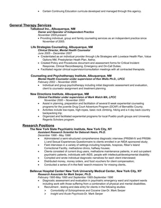 • Certain Continuing Education curricula developed and managed through this agency.
General Therapy Services
Talkabout Inc., Albuquerque, NM
Owner and Operator of Independent Practice
November 2005-present
• Providing individual, group and family counseling services as an independent practice since
November of 2005.
Life Strategies Counseling, Albuquerque, NM
Clinical Director, Mental Health Counselor
June 2005 – December 2007
• Credentialed as an individual provider through Life Strategies with Lovelace Health Plan, Value
Options NM, Presbyterian Heath Plan, Aetna;
• Created Policy and Procedures document and assessment forms for Critical Incident
Response, Clinical Recordkeeping, Emergency and On-Call Duties;
• Facilitated regular clinical supervision/consultation meetings with all contracted therapists.
Counseling and Psychotherapy Institute, Albuquerque, NM
Mental Health Counselor under supervision of Ken Wells Ph.D., LPCC
February 2002 – November 2005
• Individual and group psychotherapy including initial diagnostic assessment and evaluation,
client to counselor assignment and treatment planning.
New Directions Institute, Albuquerque, NM
Clinical Facilitator under supervision of Mark Walch MA, LPCC
November 2000 – November 2003
• Assist in planning, preparation and facilitation of several 8 week experiential counseling
programs for the juvenile Drug Court Adventure Program (DCAP) of Bernalillio County;
• Activities include low-ropes, high-ropes, basic rock climbing, hiking and a 4 day back country
backpacking trip;
• Organized and facilitated experiential programs for local Pueblo youth groups and University
Regents Scholars program.
Research Positions
The New York State Psychiatric Institute, New York City, NY
Assistant Research Scientist for Deborah Hasin, Ph.D.
December 1996 - May 1998
• Administered a semi-structured comprehensive diagnostic interview (PRISM-IV and PRISM-
L) and Sexual Experiences Questionnaire to clients enrolled in an NIDA sponsored study;
• Field interviews in a variety of settings including hospitals, hospices, Riker’s Island
Correctional Facility, methadone clinics, halfway houses;
• Clients consisted of current drug users, methadone maintenance patients, in and out-patient
psychiatric patients, individuals with AIDS, people with intellectual/developmental disability;
• Compiled and wrote individual diagnostic narratives for each client interviewed;
• Distributed money, money orders, and food vouchers for client compensation;
• Conducted a series of in-the-field ‘search-missions’ for missing clients.
Bellevue Hospital Center/ New York University Medical Center, New York City, NY
Research Associate for Mark Serper, Ph.D.
February 1995-May 1995 and September 1995-September 1996
• Diagnostic assessment and evaluation in psychiatric emergency ward and inpatient wards
including work with those suffering from a combination of physical and mental disabilities.
• Recruitment , testing and data entry for clients in the following studies:
 Comorbidity of Schizophrenia and Cocaine Use-Dr. Mark Serper
 Insight and Acute Psychosis-Dr. Mark Serper
 
