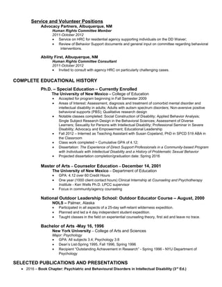 Service and Volunteer Positions
Advocacy Partners, Albuquerque, NM
Human Rights Committee Member
2011-October 2012
• Service on HRC for residential agency supporting individuals on the DD Waiver;
• Review of Behavior Support documents and general input on committee regarding behavioral
interventions.
Ability First, Albuquerque, NM
Human Rights Committee Consultant
2011-October 2012
• Invited to consult with agency HRC on particularly challenging cases.
COMPLETE EDUCATIONAL HISTORY
Ph.D. – Special Education – Currently Enrolled
The University of New Mexico – College of Education
• Accepted for program beginning in Fall Semester 2009
• Areas of Interest: Assessment, diagnosis and treatment of comorbid mental disorder and
intellectual disability in adults; Adults with autism spectrum disorders; Non-aversive positive
behavioral supports (PBS); Qualitative research design
• Notable classes completed: Social Construction of Disability; Applied Behavior Analysis;
Single Subject Research Design in the Behavioral Sciences; Assessment of Diverse
Learners; Sexuality for Persons with Intellectual Disability; Professional Seminar in Severe
Disability; Advocacy and Empowerment; Educational Leadership
• Fall 2012 – Interned as Teaching Assistant with Susan Copeland, PhD in SPCD 519 ABA in
the Classroom
• Class work completed ~ Cumulative GPA of 4.12;
• Dissertation: The Experience of Direct Support Professionals in a Community-based Program
with Individuals with Intellectual Disability and a History of Problematic Sexual Behavior
• Projected dissertation completion/graduation date: Spring 2016
Master of Arts – Counselor Education – December 14, 2001
The University of New Mexico – Department of Education
• GPA: 4.12 over 60 Credit Hours
• One year (1000 client contact hours) Clinical Internship at Counseling and Psychotherapy
Institute - Ken Wells Ph.D. LPCC supervisor
• Focus in community/agency counseling
National Outdoor Leadership School: Outdoor Educator Course – August, 2000
NOLS – Palmer, Alaska
• Participated in all aspects of a 25-day self-reliant wilderness expedition.
• Planned and led a 4 day independent student expedition.
• Taught classes in the field on experiential counseling theory, first aid and leave no trace.
Bachelor of Arts -May 16, 1996
New York University – College of Arts and Sciences
Major: Psychology
• GPA: All subjects 3.4; Psychology 3.8
• Dean’s List-Spring 1995, Fall 1996, Spring 1996
• Recipient “Outstanding Achievement in Research” - Spring 1996 - NYU Department of
Psychology
SELECTED PUBLICATIONS AND PRESENTATIONS
• 2016 – Book Chapter: Psychiatric and Behavioural Disorders in Intellectual Disability (3rd
Ed.)
 