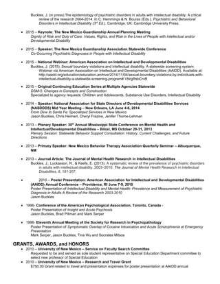 Buckles, J. (in press).The epidemiology of psychiatric disorders in adults with intellectual disability: A critical
review of the research 2004-2014. In C. Hemmings & N. Bouras (Eds.), Psychiatric and Behavioral
Disorders in Intellectual Disability (3rd
Ed.). Cambridge, UK: Cambridge University Press.
• 2015 – Keynote: The New Mexico Guardianship Annual Planning Meeting
Dignity of Risk and Duty of Care: Values, Rights, and Risk in the Lives of People with Intellectual and/or
Developmental Disability
• 2015 – Speaker: The New Mexico Guardianship Association Statewide Conference
Co-Occurring Psychiatric Diagnoses in People with Intellectual Disability
• 2015 – National Webinar: American Association on Intellectual and Developmental Disabilities
Buckles, J. (2015). Sexual boundary violations and intellectual disability: A statewide screening system.
Webinar via American Association on Intellectual and Developmental Disabilities (AAIDD). Available at:
http://aaidd.org/education/education-archive/2014/11/04/sexual-boundary-violations-by-individuals-with-
intellectual-disability-a-statewide-screening-program#.VNrgRsbCrvR
• 2015 – Original Continuing Education Series at Multiple Agencies Statewide
DSM-5: Changes in Concepts and Construction
Specialized to agency requests: Children and Adolescents, Substance Use Disorders, Intellectual Disability
• 2014 – Speaker: National Association for State Directors of Developmental Disabilities Services
(NASDDDS) Mid Year Meeting – New Orleans, LA June 4-6, 2014
From Dine to Santa Fe: Specialized Services in New Mexico
Jason Buckles, Chris Heimerl, Cheryl Frazine, Jenifer Thorne-Lehman
• 2013 – Plenary Speaker: 30th
Annual Mississippi State Conference on Mental Health and
Intellectual/Developmental Disabilities – Biloxi, MS October 29-31, 2013
Plenary Session: Statewide Behavior Support Consultation: History, Current Challenges, and Future
Directions
• 2013 – Primary Speaker: New Mexico Behavior Therapy Association Quarterly Seminar – Albuquerque,
NM
• 2013 – Journal Article: The Journal of Mental Health Research in Intellectual Disabilities
Buckles, J., Luckasson, R., & Keefe, E. (2013). A systematic review of the prevalence of psychiatric disorders
in adults with intellectual disability, 2003–2010. The Journal of Mental Health Research in Intellectual
Disabilities, 6, 181-207.
• 2010 – Poster Presentation: American Association for Intellectual and Developmental Disabilities
(AAIDD) Annual Conference – Providence, RI June 7-9, 2010
Poster Presentation of Intellectual Disability and Mental Health: Prevalence and Measurement of Psychiatric
Diagnosis in Adults A Review of the Research 2003-2010
Jason Buckles
• 1996- Conference of the American Psychological Association, Toronto, Canada -
Poster Presentation of Insight and Acute Psychosis
Jason Buckles, Brad Pillman and Mark Serper
• 1996- Eleventh Annual Meeting of the Society for Research in Psychopathology
Poster Presentation of Symptomatic Overlap of Cocaine Intoxication and Acute Schizophrenia at Emergency
Presentation
Mark Serper, Jason Buckles, Tina Wu and Socrates Mitsos
GRANTS, AWARDS, and HONORS
• 2010 – University of New Mexico – Service on Faculty Search Committee
Requested to be and served as sole student representative on Special Education Department committee to
select new professor of Special Education
• 2010 – University of New Mexico – Research and Travel Grant
$750.00 Grant related to travel and presentation expenses for poster presentation at AAIDD annual
 