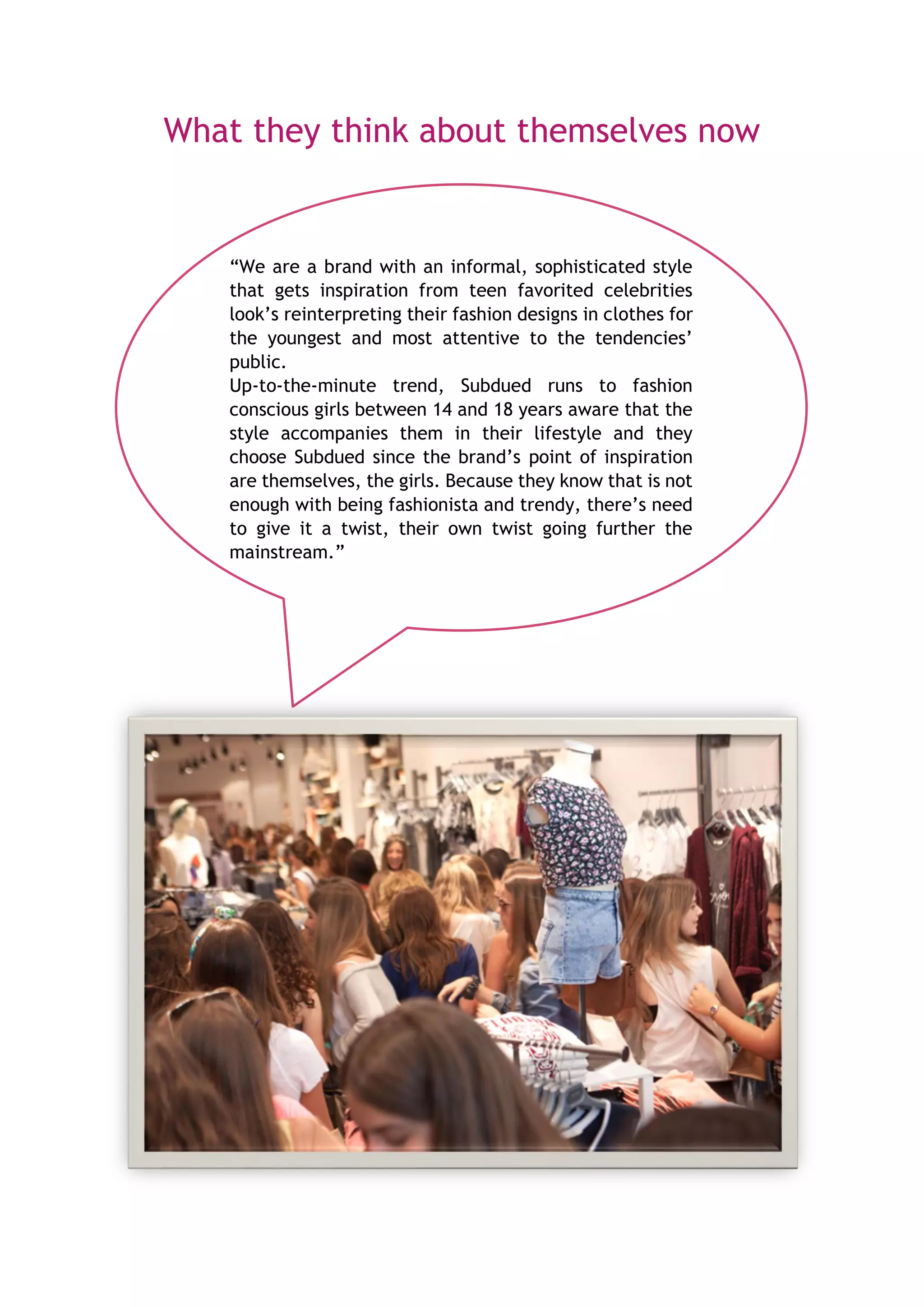What they think about themselves now
“We are a brand with an informal, sophisticated style
that gets inspiration from teen favorited celebrities
look’s reinterpreting their fashion designs in clothes for
the youngest and most attentive to the tendencies’
public.
Up-to-the-minute trend, Subdued runs to fashion
conscious girls between 14 and 18 years aware that the
style accompanies them in their lifestyle and they
choose Subdued since the brand’s point of inspiration
are themselves, the girls. Because they know that is not
enough with being fashionista and trendy, there’s need
to give it a twist, their own twist going further the
mainstream.”
 