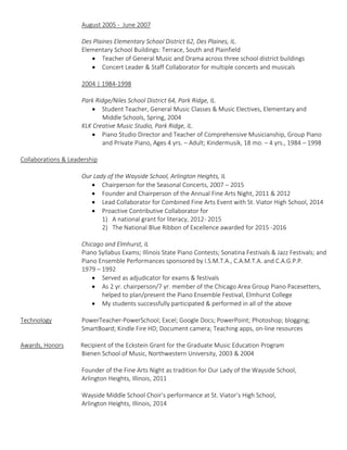 August 2005 - June 2007
Des Plaines Elementary School District 62, Des Plaines, IL.
Elementary School Buildings: Terrace, South and Plainfield
 Teacher of General Music and Drama across three school district buildings
 Concert Leader & Staff Collaborator for multiple concerts and musicals
2004 | 1984-1998
Park Ridge/Niles School District 64, Park Ridge, IL.
 Student Teacher, General Music Classes & Music Electives, Elementary and
Middle Schools, Spring, 2004
KLK Creative Music Studio, Park Ridge, IL.
 Piano Studio Director and Teacher of Comprehensive Musicianship, Group Piano
and Private Piano, Ages 4 yrs. – Adult; Kindermusik, 18 mo. – 4 yrs., 1984 – 1998
Collaborations & Leadership
Our Lady of the Wayside School, Arlington Heights, IL
 Chairperson for the Seasonal Concerts, 2007 – 2015
 Founder and Chairperson of the Annual Fine Arts Night, 2011 & 2012
 Lead Collaborator for Combined Fine Arts Event with St. Viator High School, 2014
 Proactive Contributive Collaborator for
1) A national grant for literacy, 2012- 2015
2) The National Blue Ribbon of Excellence awarded for 2015 -2016
Chicago and Elmhurst, IL
Piano Syllabus Exams; Illinois State Piano Contests; Sonatina Festivals & Jazz Festivals; and
Piano Ensemble Performances sponsored by I.S.M.T.A., C.A.M.T.A. and C.A.G.P.P.
1979 – 1992
 Served as adjudicator for exams & festivals
 As 2 yr. chairperson/7 yr. member of the Chicago Area Group Piano Pacesetters,
helped to plan/present the Piano Ensemble Festival, Elmhurst College
 My students successfully participated & performed in all of the above
Technology PowerTeacher-PowerSchool; Excel; Google Docs; PowerPoint; Photoshop; blogging;
SmartBoard; Kindle Fire HD; Document camera; Teaching apps, on-line resources
Awards, Honors Recipient of the Eckstein Grant for the Graduate Music Education Program
Bienen School of Music, Northwestern University, 2003 & 2004
Founder of the Fine Arts Night as tradition for Our Lady of the Wayside School,
Arlington Heights, Illinois, 2011
Wayside Middle School Choir’s performance at St. Viator’s High School,
Arlington Heights, Illinois, 2014
 