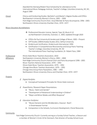Awarded the Steinway/Robert Pace Scholarship for attendance to the
International Music Pedagogy Institute, Teacher’s College, Columbia University, NY, NY,
August 1984
Choral Chorus and Conducting Studies: Bachelor’s and Master’s Degree Studies and CPDUs
Northwestern University Women’s Chorus, 2002 -- 2004
Park Ridge Community Church Choir, Vocal Member & Piano Accompanist, 1996 --2001
Northeastern Illinois University Chamber Choir, 1974 –1977
Music Education Accreditations
 Professional Educator License, Special, Type 10, Music K-12
via Northwestern University, Evanston, IL. 2005; Updated through 2020
 CPDUs De Paul University & Vandercook College of Music, 2005 – Present
 Orff Studies 2008 & Kodaly Studies 2012, DePaul University
 Kindermusik Certification, Kindermusik International, 1994
 Certification in Comprehensive Musicianship and Group Piano Teaching
Teacher’s College, Columbia University, NY, NY
The International Piano Teaching Foundation, Dr. Robert Pace, 1984
Professional Illinois State Music Teachers Association, 2010
Affiliations Northwestern University Women’s Chorus, 2002 -- 2004
Park Ridge Community Church Chancel Choir and Piano Accompanist 1996 --2001
Music Teachers National Association, 1979 -- 1992
Illinois State Music Teachers Association, 1979 -- 1992
Chicago Area Music Teachers Association, 1979 -- 1992
Chicago Area Group Piano Pacesetters, 1985 -- 1992
Northeastern Illinois University Chorus and Chamber Choir, 1974 –1977
Projects
♪ Digital Portfolio:
 Conceptual Framework Principles for Illinois State Licensure
♪ PowerPoints / Research Paper Presentations:
 “Music, Talent and Gender”
 “Development of Notational Understanding in Children”
 “Major and Minor Modes and Affect Response”
♪ Education Portfolios:
 “Muzio Clementi and the Mindbenders; Classical - Rock”,
in Dreamweaver Format
 Composition in the Schools; Curriculum Development; Choral Resources
Community
Park Ridge Community Church: Currently serving as a Sunday School Teacher, a Deacon and
a member of Women’s Circle 10 for Outreach; Past director of Sunday School music
 