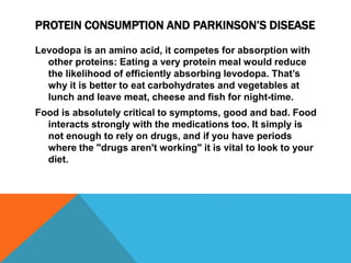 PROTEIN CONSUMPTION AND PARKINSON’S DISEASE
Levodopa is an amino acid, it competes for absorption with
other proteins: Eating a very protein meal would reduce
the likelihood of efficiently absorbing levodopa. That’s
why it is better to eat carbohydrates and vegetables at
lunch and leave meat, cheese and fish for night-time.
Food is absolutely critical to symptoms, good and bad. Food
interacts strongly with the medications too. It simply is
not enough to rely on drugs, and if you have periods
where the "drugs aren't working" it is vital to look to your
diet.
 