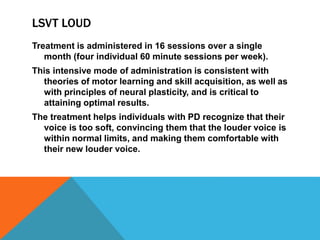 LSVT LOUD
Treatment is administered in 16 sessions over a single
month (four individual 60 minute sessions per week).
This intensive mode of administration is consistent with
theories of motor learning and skill acquisition, as well as
with principles of neural plasticity, and is critical to
attaining optimal results.
The treatment helps individuals with PD recognize that their
voice is too soft, convincing them that the louder voice is
within normal limits, and making them comfortable with
their new louder voice.
 