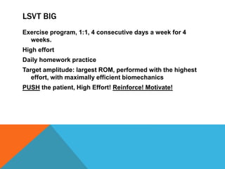 LSVT BIG
Exercise program, 1:1, 4 consecutive days a week for 4
weeks.
High effort
Daily homework practice
Target amplitude: largest ROM, performed with the highest
effort, with maximally efficient biomechanics
PUSH the patient, High Effort! Reinforce! Motivate!
 
