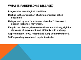 WHAT IS PARKINSON'S DISEASE?
Progressive neurological condition
Decline in the production of a brain chemical called
dopamine
Categorised by as a “movement disorder.” However it
doesn’t just affect movement.
Early in the disease, the most obvious are shaking, rigidity,
slowness of movement, and difficulty with walking.
Approximately 70,000 Australians living with Parkinson’s.
30 People diagnosed each day in Australia
 