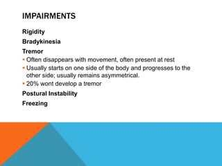 IMPAIRMENTS
Rigidity
Bradykinesia
Tremor
 Often disappears with movement, often present at rest
 Usually starts on one side of the body and progresses to the
other side; usually remains asymmetrical.
 20% wont develop a tremor
Postural Instability
Freezing
 
