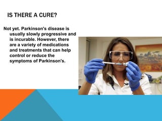 IS THERE A CURE?
Not yet. Parkinson's disease is
usually slowly progressive and
is incurable. However, there
are a variety of medications
and treatments that can help
control or reduce the
symptoms of Parkinson's.
 