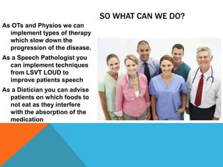 SO WHAT CAN WE DO?
As OTs and Physios we can
implement types of therapy
which slow down the
progression of the disease.
As a Speech Pathologist you
can implement techniques
from LSVT LOUD to
improve patients speech
As a Dietician you can advise
patients on which foods to
not eat as they interfere
with the absorption of the
medication
 