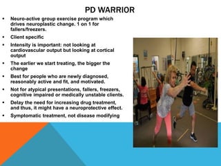 PD WARRIOR
 Neuro-active group exercise program which
drives neuroplastic change. 1 on 1 for
fallers/freezers.
 Client specific
 Intensity is important: not looking at
cardiovascular output but looking at cortical
output
 The earlier we start treating, the bigger the
change
 Best for people who are newly diagnosed,
reasonably active and fit, and motivated.
 Not for atypical presentations, fallers, freezers,
cognitive impaired or medically unstable clients.
 Delay the need for increasing drug treatment,
and thus, it might have a neuroprotective effect.
 Symptomatic treatment, not disease modifying
 
