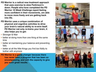 PD Warrior is a radical new treatment approach
that uses exercise to slow Parkinson’s
down. People who have completed the PD
Warrior 10 Week Challenge report feeling
more confident in their movements, are able
to move more freely and are getting back
into life.
PD Warrior uses a unique combination of
physical and cognitive activities to drive
your brain’s natural ability to re-wire itself.
PD Warrior not only re-trains your brain, it
also helps you to get:
 Stronger & fitter
 better at doing more than one thing at the same
time
 better at maintaining your balance and preventing
falls
 better at all the little things you find too fiddly to
bother with anymore
PD Warrior is a game changer because there
has never been a program that has been so
encompassing, and with the capacity to give
you such great results.
 