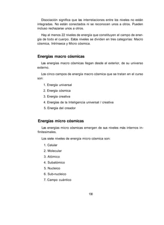 Disociación significa que las interrelaciones entre los niveles no están 
integradas. No están conectados ni se reconocen unos a otros. Pueden 
incluso rechazarse unos a otros. 
Hay al menos 22 niveles de energía que constituyen el campo de ener­gía 
de todo el cuerpo. Estos niveles se dividen en tres categorías: Macro 
cósmica, Intrínseca y Micro cósmica. 
Energías macro cósmicas 
Las energías macro cósmicas llegan desde el exterior, de su universo 
externo. 
Los cinco campos de energía macro cósmica que se tratan en el curso 
son: 
1. Energía universal 
2. Energía cósmica 
3. Energía creativa 
4. Energías de la Inteligencia universal / creativa 
5. Energía del creador 
Energías micro cósmicas 
Las energías micro cósmicas emergen de sus niveles más internos in­finitesimales. 
Los siete niveles de energía micro cósmica son: 
1. Celular 
2. Molecular 
3. Atómico 
4. Subatómico 
5. Nucleico 
6. Sub-nucleico 
7. Campo cuántico 
130 
 