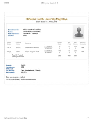 4/18/2016 MG University ­ Education for all
http://mgu.edu.in/result/marksheet_print2.php 1/1
Enrollment No: MGU/132/SN1112105/002
Name: VINAY KUMAR SHARMA
Father's Name: SHIV KANT SHARMA
Course: MBA
Result : PASS
Total Marks
Obtained 
(In Words) :
256
Two Hundred And Fifty­six
Percentage: 85.33%
 
Mahatma Gandhi University,Meghalaya
Exam­Session  JUNE,2015
Paper
Code
Subject
Code
Subjects
Marks
Obtd.
Min 
Pass
Max 
Marks
Results/
Remarks
PR1_E MP120 Presentation/Seminar
EXTERNAL
INTERNAL
84
0
40
0
100
0
PASS
PR2_E MP121 Project Program Work
EXTERNAL
INTERNAL
172
0
80
0
200
0
PASS
 
Total (If Passed)
Theory/Sessional
    256 120 300  
For any queries call at
Toll Free no. 1800­100­MGU or send email at result@mgu.edu.in
 
 