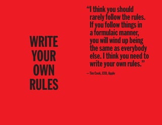 WRITE
YOUR
OWN
RULES
“Ithinkyoushould
rarelyfollowtherules.
Ifyoufollowthingsin
aformulaicmanner,
youwillwindupbeing
thesameaseverybody
else.Ithinkyouneedto
writeyourownrules.”
—TimCook,CEO,Apple
 